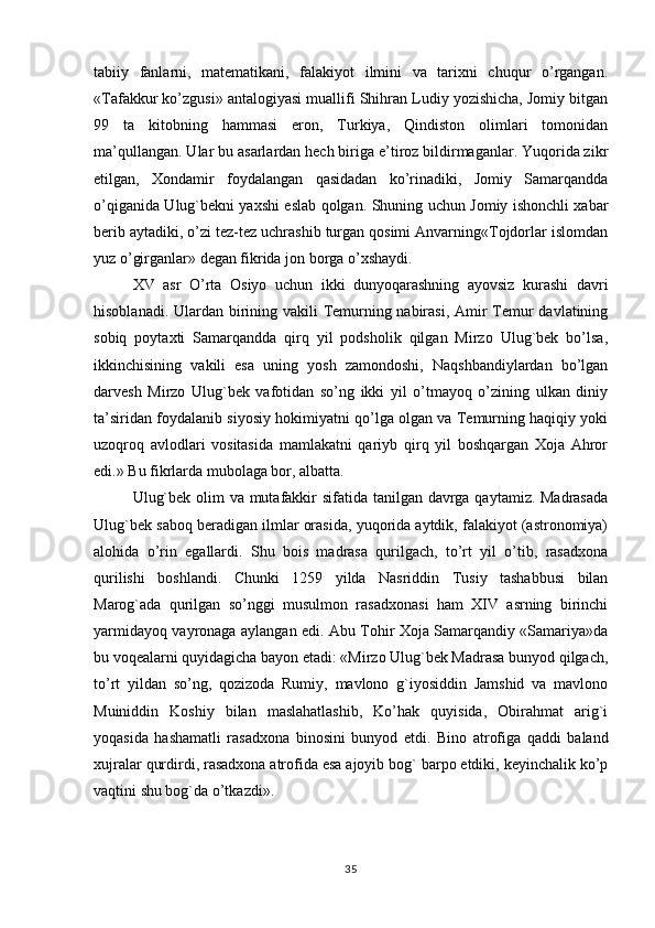 tabiiy   fanlarni,   matematikani,   falakiyot   ilmini   va   tarixni   chuqur   o’rgangan.
«Tafakkur ko’zgusi» antalogiyasi muallifi Shihran Ludiy yozishicha, Jomiy bitgan
99   ta   kitobning   hammasi   eron,   Turkiya,   Qindiston   olimlari   tomonidan
ma’qullangan. Ular bu asarlardan hech biriga e’tiroz bildirmaganlar. Yuqorida zikr
etilgan,   Xondamir   foydalangan   qasidadan   ko’rinadiki,   Jomiy   Samarqandda
o’qiganida Ulug`bekni yaxshi eslab qolgan. Shuning uchun Jomiy ishonchli xabar
berib aytadiki, o’zi tez-tez uchrashib turgan qosimi Anvarning«Tojdorlar islomdan
yuz o’girganlar» degan fikrida jon borga o’xshaydi.
XV   asr   O’rta   Osiyo   uchun   ikki   dunyoqarashning   ayovsiz   kurashi   davri
hisoblanadi. Ulardan birining vakili Temurning nabirasi, Amir  Temur davlatining
sobiq   poytaxti   Samarqandda   qirq   yil   podsholik   qilgan   Mirzo   Ulug`bek   bo’lsa,
ikkinchisining   vakili   esa   uning   yosh   zamondoshi,   Naqshbandiylardan   bo’lgan
darvesh   Mirzo   Ulug`bek   vafotidan   so’ng   ikki   yil   o’tmayoq   o’zining   ulkan   diniy
ta’siridan foydalanib siyosiy hokimiyatni qo’lga olgan va Temurning haqiqiy yoki
uzoqroq   avlodlari   vositasida   mamlakatni   qariyb   qirq   yil   boshqargan   Xoja   Ahror
edi.»  Bu fikrlarda mubolaga bor, albatta.
Ulug`bek olim  va mutafakkir sifatida tanilgan davrga qaytamiz. Madrasada
Ulug`bek saboq beradigan ilmlar orasida, yuqorida aytdik, falakiyot (astronomiya)
alohida   o’rin   egallardi.   Shu   bois   madrasa   qurilgach,   to’rt   yil   o’tib,   rasadxona
qurilishi   boshlandi.   Chunki   1259   yilda   Nasriddin   Tusiy   tashabbusi   bilan
Marog`ada   qurilgan   so’nggi   musulmon   rasadxonasi   ham   XIV   asrning   birinchi
yarmidayoq vayronaga aylangan edi. Abu Tohir Xoja Samarqandiy «Samariya»da
bu voqealarni quyidagicha bayon etadi: «Mirzo Ulug`bek Madrasa bunyod qilgach,
to’rt   yildan   so’ng,   qozizoda   Rumiy,   mavlono   g`iyosiddin   Jamshid   va   mavlono
Muiniddin   Koshiy   bilan   maslahatlashib,   Ko’hak   quyisida,   Obirahmat   arig`i
yoqasida   hashamatli   rasadxona   binosini   bunyod   etdi.   Bino   atrofiga   qaddi   baland
xujralar qurdirdi, rasadxona atrofida esa ajoyib bog` barpo etdiki, keyinchalik ko’p
vaqtini shu bog`da o’tkazdi». 
35 