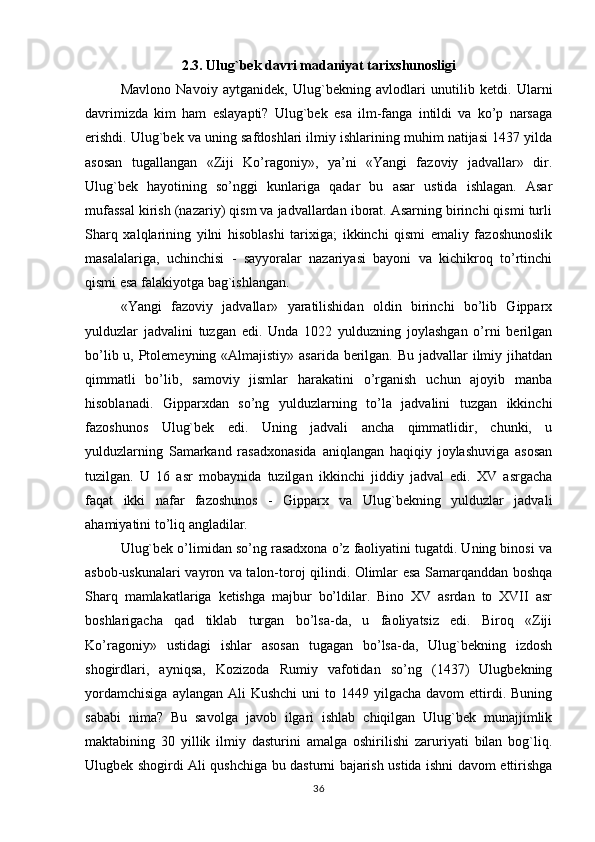 2.3. Ulug`bek davri madaniyat tarixshunosligi
Mavlono   Navoiy   aytganidek,   Ulug`bekning   avlodlari   unutilib   ketdi.   Ularni
davrimizda   kim   ham   eslayapti?   Ulug`bek   esa   ilm-fanga   intildi   va   ko’p   narsaga
erishdi. Ulug`bek va uning safdoshlari ilmiy ishlarining muhim natijasi 1437 yilda
asosan   tugallangan   «Ziji   Ko’ragoniy»,   ya’ni   «Yangi   fazoviy   jadvallar»   dir.
Ulug`bek   hayotining   so’nggi   kunlariga   qadar   bu   asar   ustida   ishlagan.   Asar
mufassal kirish (nazariy) qism va jadvallardan iborat. Asarning birinchi qismi turli
Sharq   xalqlarining   yilni   hisoblashi   tarixiga;   ikkinchi   qismi   emaliy   fazoshunoslik
masalalariga,   uchinchisi   -   sayyoralar   nazariyasi   bayoni   va   kichikroq   to’rtinchi
qismi esa falakiyotga bag`ishlangan.
«Yangi   fazoviy   jadvallar»   yaratilishidan   oldin   birinchi   bo’lib   Gipparx
yulduzlar   jadvalini   tuzgan   edi.   Unda   1022   yulduzning   joylashgan   o’rni   berilgan
bo’lib u, Ptolemeyning «Almajistiy» asarida berilgan. Bu jadvallar  ilmiy jihatdan
qimmatli   bo’lib,   samoviy   jismlar   harakatini   o’rganish   uchun   ajoyib   manba
hisoblanadi.   Gipparxdan   so’ng   yulduzlarning   to’la   jadvalini   tuzgan   ikkinchi
fazoshunos   Ulug`bek   edi.   Uning   jadvali   ancha   qimmatlidir,   chunki,   u
yulduzlarning   Samarkand   rasadxonasida   aniqlangan   haqiqiy   joylashuviga   asosan
tuzilgan.   U   16   asr   mobaynida   tuzilgan   ikkinchi   jiddiy   jadval   edi.   XV   asrgacha
faqat   ikki   nafar   fazoshunos   -   Gipparx   va   Ulug`bekning   yulduzlar   jadvali
ahamiyatini to’liq angladilar.
Ulug`bek o’limidan so’ng rasadxona o’z faoliyatini tugatdi. Uning binosi va
asbob-uskunalari vayron va talon-toroj qilindi. Olimlar esa Samarqanddan boshqa
Sharq   mamlakatlariga   ketishga   majbur   bo’ldilar.   Bino   XV   asrdan   to   XVII   asr
boshlarigacha   qad   tiklab   turgan   bo’lsa-da,   u   faoliyatsiz   edi.   Biroq   «Ziji
Ko’ragoniy»   ustidagi   ishlar   asosan   tugagan   bo’lsa-da,   Ulug`bekning   izdosh
shogirdlari,   ayniqsa,   Kozizoda   Rumiy   vafotidan   so’ng   (1437)   Ulugbekning
yordamchisiga   aylangan  Ali   Kushchi  uni   to  1449 yilgacha  davom   ettirdi.  Buning
sababi   nima?   Bu   savolga   javob   ilgari   ishlab   chiqilgan   Ulug`bek   munajjimlik
maktabining   30   yillik   ilmiy   dasturini   amalga   oshirilishi   zaruriyati   bilan   bog`liq.
Ulugbek shogirdi Ali qushchiga bu dasturni bajarish ustida ishni davom ettirishga
36 