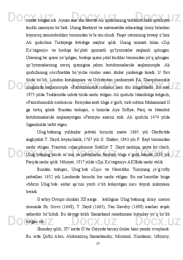 ruxsat bergan edi. Aynan ana shu davrda Ali qushchining tashkilotchilik qobiliyati
kuchli namoyon bo’ladi. Uning falakiyot va matematika sohasidagi ilmiy bilimlari
keyinroq zamondoshlari tomonidan to’la tan olindi. Faqat ustozining bevaqt o’limi
Ali   qushchini   Turkiyaga   ketishga   majbur   qildi.   Uning   xizmati   bilan   «Ziji
Ko’ragoniy»   va   boshqa   ko’plab   qimmatli   qo’lyozmalar   saqlanib   qolingan.
Ularning bir qismi yo’qolgan, boshqa qismi johil kuchlar tomonidan yo’q qilingan.
qo’lyozmalarning   ozroq   qismigina   jahon   kutubxonalarida   saqlanmoqda.   Ali
qushchining   «Arifmetika   bo’yicha   risola»   asari   shular   jumlasiga   kiradi.   U   fors
tilida   bo’lib,   London   kutubxonasi   va   Uzbekistan   jumhuriyati   FA   Sharqshunoslik
ilmgohida   saqlanmoqda.   «Fazoshunoslik   risolasi»   ham   shu   ilmgohdadir.   Bu   asar
1975 yilda Toshkentda uzbek tilida nashr etilgan. Ali qushchi Istambulga kelgach,
«Fazoshunoslik risolasi»ni- forsiydan arab tiliga o’girib, turk sultoni Muhammad II
ga   tortiq   qiladi.   Bundan   tashqari,   u   hozirda   Ayo   Sofiya,   Parij   va   Istambul
kutubxonalarida   saqlanayotgan   «Fatxiya»   asarini   ezdi.   Ali   qushchi   1474   yilda
Isgambulda vafot etgan.
Ulug`bekning   yulduzlar   jadvali   birinchi   marta   1665   yili   Oksfordda
angliyalik T. Xayd, keyinchalik, 1767 yili G. Shakre, 1843 yili F. Bayl tomonidan
nashr   etilgan.   Frantsuz   «sharqshunosi   Sedillot   T.   Xayd   nashrini   qayta   ko’chirib,
Ulug`bekning kirish so’zini va jadvallarini frantsuz tiliga o’girdi hamda 1853 yili
Parijda nashr qildi. Nihoyat, 1917 yilda «Ziji Ko’ragoniy» AKShda nashr etildi.
Bundan   tashqari,   Ulug`bek   «Ziji»   va   Nasriddin   Tusiyning   jo’g`rofiy
jadvallari   1652   yili   Londonda   birinchi   bor   nashr   etilgan.   Bu   ma’lumotlar   bizga
«Mirzo   Ulug`bek-   asrlar   qa’rini   yorib   o’tib   kelayotgan   nur»   deyish   imkoyaini
beradi.
G`arbiy Ovrupo olimlari XII asrga kelibgina   Ulug`bekning   ilmiy   merosi
xususida   Sh.   Grive   (1648),   T.   Xayd   (1665),   Yan   Gaveliy   (1690)   asarlari   orqali
xabardor  bo’lishdi.  Bu   davrga  kelib  Samarkand  rasadxonasi  butunlay  yo’q  bo’lib
ketgan edi.
Shunday qilib, XV asrda O’rta Osiyoda tarixiy ilmlar ham yaxshi rivojlandi.
Bu   erda   Qofiz   Abru,   Abdurazzoq   Samarkandiy,   Mirxond,   Xondamir,   Isfizoriy,
37 