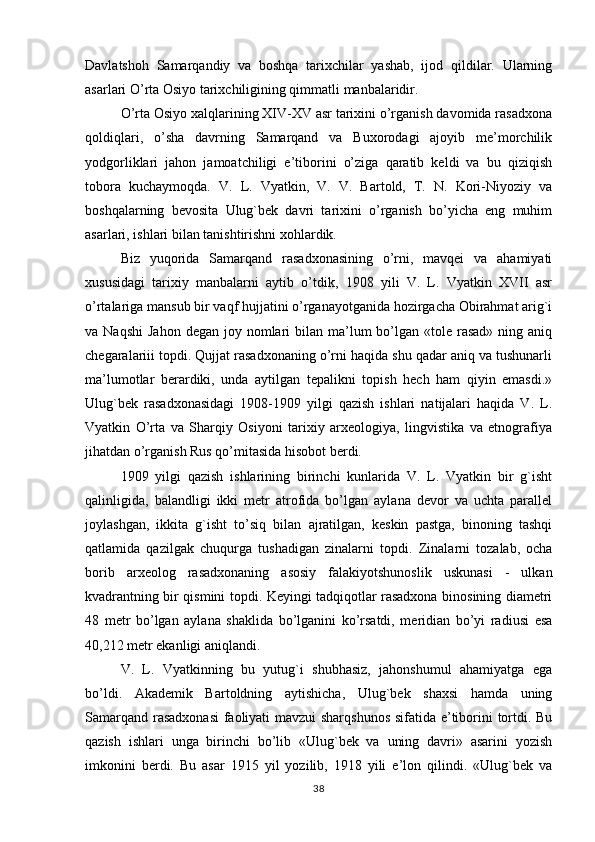 Davlatshoh   Samarqandiy   va   boshqa   tarixchilar   yashab,   ijod   qildilar.   Ularning
asarlari O’rta Osiyo tarixchiligining qimmatli manbalaridir. 
O’rta Osiyo xalqlarining XIV-XV asr tarixini o’rganish davomida rasadxona
qoldiqlari,   o’sha   davrning   Samarqand   va   Buxorodagi   ajoyib   me’morchilik
yodgorliklari   jahon   jamoatchiligi   e’tiborini   o’ziga   qaratib   keldi   va   bu   qiziqish
tobora   kuchaymoqda.   V.   L.   Vyatkin,   V.   V.   Bartold,   T.   N.   Kori-Niyoziy   va
boshqalarning   bevosita   Ulug`bek   davri   tarixini   o’rganish   bo’yicha   eng   muhim
asarlari, ishlari bilan tanishtirishni xohlardik.
Biz   yuqorida   Samarqand   rasadxonasining   o’rni,   mavqei   va   ahamiyati
xususidagi   tarixiy   manbalarni   aytib   o’tdik,   1908   yili   V.   L.   Vyatkin   XVII   asr
o’rtalariga mansub bir vaqf hujjatini o’rganayotganida hozirgacha Obirahmat arig`i
va Naqshi   Jahon  degan  joy nomlari  bilan  ma’lum   bo’lgan  «tole rasad»  ning  aniq
chegaralariii topdi. Qujjat rasadxonaning o’rni haqida shu qadar aniq va tushunarli
ma’lumotlar   berardiki,   unda   aytilgan   tepalikni   topish   hech   ham   qiyin   emasdi.»
Ulug`bek   rasadxonasidagi   1908-1909   yilgi   qazish   ishlari   natijalari   haqida   V.   L.
Vyatkin   O’rta   va   Sharqiy   Osiyoni   tarixiy   arxeologiya,   lingvistika   va   etnografiya
jihatdan o’rganish Rus qo’mitasida hisobot berdi.
1909   yilgi   qazish   ishlarining   birinchi   kunlarida   V.   L.   Vyatkin   bir   g`isht
qalinligida,   balandligi   ikki   metr   atrofida   bo’lgan   aylana   devor   va   uchta   parallel
joylashgan,   ikkita   g`isht   to’siq   bilan   ajratilgan,   keskin   pastga,   binoning   tashqi
qatlamida   qazilgak   chuqurga   tushadigan   zinalarni   topdi.   Zinalarni   tozalab,   ocha
borib   arxeolog   rasadxonaning   asosiy   falakiyotshunoslik   uskunasi   -   ulkan
kvadrantning bir qismini topdi. Keyingi tadqiqotlar rasadxona binosining diametri
48   metr   bo’lgan   aylana   shaklida   bo’lganini   ko’rsatdi,   meridian   bo’yi   radiusi   esa
40,212 metr ekanligi aniqlandi.
V.   L.   Vyatkinning   bu   yutug`i   shubhasiz,   jahonshumul   ahamiyatga   ega
bo’ldi.   Akademik   Bartoldning   aytishicha,   Ulug`bek   shaxsi   hamda   uning
Samarqand rasadxonasi  faoliyati mavzui sharqshunos  sifatida e’tiborini tortdi. Bu
qazish   ishlari   unga   birinchi   bo’lib   «Ulug`bek   va   uning   davri»   asarini   yozish
imkonini   berdi.   Bu   asar   1915   yil   yozilib,   1918   yili   e’lon   qilindi.   «Ulug`bek   va
38 