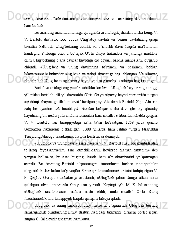 uning   davri»ni   «Turkiston   mo’g`ullar   bosqini   davrida»   asarining   davomi   desak
ham bo’ladi.
Bu asarning mazmuni nomiga qaraganda xronologik jihatdan ancha keng. V.
V.   Bartold   dastlabki   ikki   bobda   Chig`atoy   davlati   va   Temur   davlatining   qisqa
tavsifini   keltiradi.   Ulug`bekning   bolalik   va   o’smirlik   davri   haqida   ma’lumotlar
kamligini   e’tiborga   olib,   u   bo’lajak   O’rta   Osiyo   hukmdori   va   jahonga   mashhur
olim Ulug`bekning o’sha davrlar hayotiga oid deyarli barcha manbalarni o’rganib
chiqadi.   «Ulug`bek   va   uning   davri»ning   to’rtinchi   va   beshinchi   boblari
Movarounnahr hukmdorining ichki va tashqi siyosatiga bag`ishlangan. Va nihoyat,
oltinchi bob Ulug`bekning shaxsiy hayoti va,ilmiy mashg`ulotlariga bag`ishlangan.
Bartold asaridagi eng yaxshi sahifalardan biri - Ulug`bek hayotining so’nggi
yillaridan   boshlab,   40   yil   davomida   O’rta   Osiyo   siyosiy   hayoti   markazida   turgan
«qishloqi   shayx»   ga   ilk   bor   tavsif   berilgan   joy.   Akademik   Bartold   Xoja   Ahrorni
xalq   himoyachisi   deb   hisoblaydi.   Bundan   tashqari   o’sha   davr   ijtimoiy-iqtisodiy
hayotining bir necha juda muhim tomonlari ham muallif e’tiboridan chetda qolgan.
V.   V.   Bartold   fan   taraqqiyotiga   katta   ta’sir   ko’rsatgan,   1259   yilda   qurilib
Gozonxon   nazaridan   o’tkazilgan,   1300   yillarda   ham   ishlab   turgan   Nasriddin
Tusiyning Marog`i rasadxonasi haqida hech narsa demaydi.
«Ulug`bek va uning davri» asari haqida V. V. Bartold «hali bor manbalardan
to’laroq   foydalanmadim,   asar   kamchiliklarini   keyinroq   qisman   tuzatdim»   deb
yozgan   bo’lsa-da,   bu   asar   bugungi   kunda   ham   o’z   ahamiyatini   yo’qotmagan
asardir.   Bu   davrning   Bartold   o’rganmagan   .tomonlarini   boshqa   tadqiqotchilar
o’rganishdi. Jumladan ko’p vaqtlar Samarqand rasadxonasi tarixini tadqiq etgan V.
P.   Qeglov   Ovrupo   manbalariga   asoslanib,   «Ulug`bek   jahon   faniga   ulkan   hissa
qo’shgan   olim»   mavzuida   ilmiy   asar   yozadi.   Keyingi   yili   M.   E.   Massonning
«Ulug`bek   rasadxonasi»   risolasi   nashr   etildi,   unda   muallif   O’rta   Sharq
fazoshunoslik fani taraqqiyoti haqida qiziqarli hikoya qiladi.
Ulug`bek   va   uning   maktabi   ilmiy   merosini   o’rganishda   Ulug`bek   boshliq
samarqandlik   olimlarning   ilmiy   dasturi   haqidagi   taxminni   birinchi   bo’lib   ilgari
surgan G. Jalolovning xizmati ham katta.
39 
