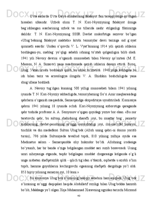 O’rta asrlarda O’rta Osiyo olimlarining falakiyot fani taraqqiyotiga qo’shgan
hissalari   ulkandir.   Uzbek   olimi   T.   N.   Kori-Niyoziyning   falakiyot   ilmiga
bag`ishlangan   asarlarining   uzbek   va   rus   tillarida   nashr   etilganligi   fikrimizga
dalildir.   T.   N.   Kori-Niyoziyning   SSSR   Davlat   mukofotiga   sazovor   bo’lgan
«Ulug`bekning   falakiyot   maktabi»   kitobi   temuriylar   davri   tarixiga   oid   g`oyat
qimmatli   asardir.   Undan   o’quvchi   V.   L.   Vyat’kinning   1914   yili   qazish   ishlarini
boshlagani-yu,   mablag`   yo’qligi   sababli   ishning   to’xtab   qolganligini   bilib   oladi.
1941   yili   Navoiy   davrini   o’rganish   munosabati   bilan   Navoiy   qo’mitasi   (M.   E.
Masson,   N.   A.   Suxarev)   yana   rasadxonada   qazish   ishlarini   davom   ettirdi.   Biroq,
Ulug`  Vatan  urushi  boshlanib qolib, bu ishlar  to’xtatildi. 1948 yilga kelibgina bu
ish   bilan   tarix   va   arxeologiya   ilmgohi   V.   A.   Shishkin   boshchiligida   yana
shug`ullana boshladi.
A.   Navoiy   tug`ilgan   kunning   500   yilligi   munosabati   bilam   1941   yilning
iyunida T. N. Kori-Niyoziy rahbarligida, temuriylarning Go’ri Amir maqbarasidagi
qabrlarni o’rganish maqsadida, Samarqandga ekspeditsiya uyushtiriladi. Komissiya
qabrni   1941   yilning   18   iyunida   ochdi.   Kori-Niyoziyning   axborotiga   qaraganda
qabr toshida professor A. A. Semyonov o’qigan quyidagi yozuv bor ekan. «Bu nur
taratuvchi   qabr,   bu   sultoni   shahidning   sharafli   joyi,   bu   muattar   bog`,   jannatiy
kishilarning,   davlat-panohning   so’nggi   osoyishtaligi   joyi,   ilm-ma’rifat   homiysi,
tinchlik   va   din   madadkori   Sulton   Ulug`bek   (Alloh   uning   qabri-ni   doimo   yoritib
tursin),   796   yilda   Sultoniyada   tavallud   topdi,   810   yilning   zulhija   oyida   esa
Madinatus   salom   -   Samarqandda   oliy   hukmdor   bo’ldi.   Allohning   irodasiga
bo’ysunib,   har   bir   banda  o’ziga   belgilangan  muddat   sari   suzib   boraveradi:   Uning
umri   nihoyasiga   etganda,   taqdir   belgilagan   muddat   chegarasiga   kelganda   o’g`li
unga nisbatan shafqatsizlik qildi - qilich tig`idan o’tkazdi, oqibatda u azobli o’lim
topib,   hamma   guyohlarini   kechirguvchi   egasining   shafqatli   dargohiga   yo’l   oldi.
853 hijriy yilining ramazon oyi, 10 kuni.»
Bu komissiya Ulug`bek o’limining hakiqiy sababini ham aniqladi, Ulug`bek
o’limining so’nggi daqiqalari haqida Abdullatif roziligi bilan Ulug`bekka hamroh
bo’lib, Makkaga yo’l olgan Xoja Muhammad Xisravning ogzidan tarixchi Mirxond
40 