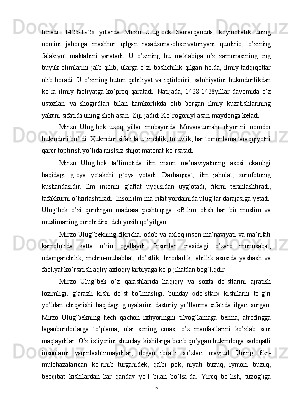 beradi.   1425-1928   yillarda   Mirzo   Ulug`bek   Samarqandda,   keyinchalik   uning
nomini   jahonga   mashhur   qilgan   rasadxona-observatoriyani   qurdirib,   o’zining
falakiyot   maktabini   yaratadi.   U   o’zining   bu   maktabiga   o’z   zamonasining   eng
buyuk   olimlarini   jalb   qilib,   ularga   o’zi   boshchilik   qilgan   holda,   ilmiy   tadqiqotlar
olib   boradi.   U   o’zining   butun   qobiliyat   va   iqtidorini,   salohiyatini   hukmdorlikdan
ko’ra   ilmiy   faoliyatga   ko’proq   qaratadi.   Natijada,   1428-1438yillar   davomida   o’z
ustozlari   va   shogirdlari   bilan   hamkorlikda   olib   borgan   ilmiy   kuzatishlarining
yakuni sifatida uning shoh asari–Ziji jadidi Ko’rogoniy  asari maydonga keladi.‖
Mirzo   Ulug`bek   uzoq   yillar   mobaynida   Movaraunnahr   diyorini   nomdor
hukmdori bo’ldi. Ҳukmdor sifatida u tinchlik, totuvlik, har tomonlama taraqqiyotni
qaror toptirish yo’lida mislsiz shijot matonat ko’rsatadi.
Mirzo   Ulug`bek   ta’limotida   ilm   inson   ma’naviyatining   asosi   ekanligi
haqidagi   g`oya   yetakchi   g`oya   yotadi.   Darhaqiqat,   ilm   jaholat,   xurofotning
kushandasidir.   Ilm   insonni   g`aflat   uyqusidan   uyg`otadi,   fikrni   teranlashtiradi,
tafakkurni o’tkirlashtiradi. Inson ilm-ma’rifat yordamida ulug`lar darajasiga yetadi.
Ulug`bek   o’zi   qurdirgan   madrasa   peshtoqiga:   «Bilim   olish   har   bir   muslim   va
muslimaning burchidir», deb yozib qo’yilgan.
Mirzo Ulug`bekning fikricha, odob va axloq inson ma’naviyati va ma’rifati
kamolotida   katta   o’rin   egallaydi.   Insonlar   orasidagi   o’zaro   munosabat,
odamgarchilik,   mehru-muhabbat,   do’stlik,   birodarlik,   ahillik   asosida   yashash   va
faoliyat ko’rsatish aqliy-axloqiy tarbiyaga ko’p jihatdan bog`liqdir.
Mirzo   Ulug`bek   o’z   qarashlarida   haqiqiy   va   soxta   do’stlarini   ajratish
lozimligi,   g`arazli   kishi   do’st   bo’lmasligi,   bunday   «do’stlar»   kishilarni   to’g`ri
yo’ldan   chiqarishi   haqidagi   g`oyalarini   dasturiy   yo’llanma   sifatida   ilgari   surgan.
Mirzo   Ulug`bekning   hech   qachon   ixtiyoringni   tilyog`lamaga   berma,   atrofingga
laganbordorlarga   to’plama,   ular   sening   emas,   o’z   manfaatlarini   ko’zlab   seni
maqtaydilar. O’z ixtiyorini shunday kishilarga berib qo’ygan hukmdorga sadoqatli
insonlarni   yaqinlashtirmaydilar,   degan   ibratli   so’zlari   mavjud.   Uning   fikr-
mulohazalaridan   ko’rinib   turganidek,   qalbi   pok,   niyati   buzuq,   iymoni   buzuq,
beoqibat   kishilardan   har   qanday   yo’l   bilan   bo’lsa-da.   Yiroq   bo’lish,   tuzog`iga
5 