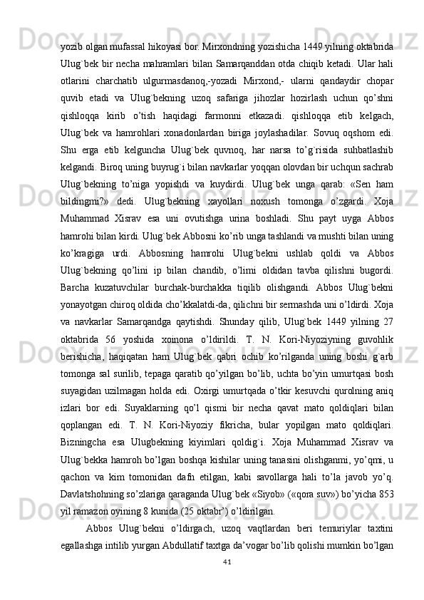 yozib olgan mufassal hikoyasi bor. Mirxondning yozishicha 1449 yilning oktabrida
Ulug`bek bir  necha mahramlari bilan Samarqanddan otda chiqib ketadi. Ular hali
otlarini   charchatib   ulgurmasdanoq,-yozadi   Mirxond,-   ularni   qandaydir   chopar
quvib   etadi   va   Ulug`bekning   uzoq   safariga   jihozlar   hozirlash   uchun   qo’shni
qishloqqa   kirib   o’tish   haqidagi   farmonni   etkazadi.   qishloqqa   etib   kelgach,
Ulug`bek   va   hamrohlari   xonadonlardan   biriga   joylashadilar.   Sovuq   oqshom   edi.
Shu   erga   etib   kelguncha   Ulug`bek   quvnoq,   har   narsa   to’g`risida   suhbatlashib
kelgandi. Biroq uning buyrug`i bilan navkarlar yoqqan olovdan bir uchqun sachrab
Ulug`bekning   to’niga   yopishdi   va   kuydirdi.   Ulug`bek   unga   qarab:   «Sen   ham
bildingmi?»   dedi.   Ulug`bekning   xayollari   noxush   tomonga   o’zgardi.   Xoja
Muhammad   Xisrav   esa   uni   ovutishga   urina   boshladi.   Shu   payt   uyga   Abbos
hamrohi bilan kirdi. Ulug`bek Abbosni ko’rib unga tashlandi va mushti bilan uning
ko’kragiga   urdi.   Abbosning   hamrohi   Ulug`bekni   ushlab   qoldi   va   Abbos
Ulug`bekning   qo’lini   ip   bilan   chandib,   o’limi   oldidan   tavba   qilishni   bugordi.
Barcha   kuzatuvchilar   burchak-burchakka   tiqilib   olishgandi.   Abbos   Ulug`bekni
yonayotgan chiroq oldida cho’kkalatdi-da, qilichni bir sermashda uni o’ldirdi. Xoja
va   navkarlar   Samarqandga   qaytishdi.   Shunday   qilib,   Ulug`bek   1449   yilning   27
oktabrida   56   yoshida   xoinona   o’ldirildi.   T.   N.   Kori-Niyoziyning   guvohlik
berishicha,   haqiqatan   ham   Ulug`bek   qabri   ochib   ko’rilganda   uning   boshi   g`arb
tomonga sal  surilib, tepaga qaratib qo’yilgan bo’lib, uchta bo’yin umurtqasi  bosh
suyagidan   uzilmagan   holda  edi.  Oxirgi  umurtqada  o’tkir  kesuvchi   qurolning  aniq
izlari   bor   edi.   Suyaklarning   qo’l   qismi   bir   necha   qavat   mato   qoldiqlari   bilan
qoplangan   edi.   T.   N.   Kori-Niyoziy   fikricha,   bular   yopilgan   mato   qoldiqlari.
Bizningcha   esa   Ulugbekning   kiyimlari   qoldig`i.   Xoja   Muhammad   Xisrav   va
Ulug`bekka hamroh bo’lgan boshqa kishilar uning tanasini olishganmi, yo’qmi, u
qachon   va   kim   tomonidan   dafn   etilgan,   kabi   savollarga   hali   to’la   javob   yo’q.
Davlatshohning so’zlariga qaraganda Ulug`bek «Siyob» («qora suv») bo’yicha 853
yil ramazon oyining 8 kunida (25 oktabr’) o’ldirilgan.
Abbos   Ulug`bekni   o’ldirgach,   uzoq   vaqtlardan   beri   temuriylar   taxtini
egallashga intilib yurgan Abdullatif taxtga da’vogar bo’lib qolishi mumkin bo’lgan
41 