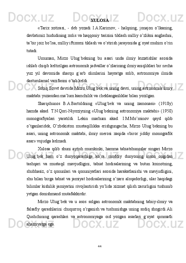 XULOSA
«Тarix   xotirasi,   -   deb   yozadi   I.A.Karimov,   -   halqning,   jonajon   o’lkaning,
davlatimiz hududining xolis va haqqoniy tarixini tiklash milliy o’zlikni anglashni,
ta’bir joiz bo’lsa, milliy iftixorni tiklash va o’stirish jarayonida g`oyat muhim o’rin
tutadi.
Umuman,   Mirzo   Ulug`bekning   bu   asari   unda   ilmiy   kuzatishlar   asosida
ishlab chiqib keltirilgan astronomik jadvallar o’zlarining ilmiy aniqliklari bir necha
yuz   yil   davomida   sharqu   g`arb   olimlarini   hayratga   solib,   astronomiya   ilmida
dasturulamal vazifasini o’tab keldi.
Sobiq Sovet davrida Mizro Ulug`bek va uning davri, uning astronomik ilmiy
maktabi yuzasidan ma’lum kamchilik va cheklanganliklar bilan yozilgan.
Sharqshunos   B.A.Bartoldning   «Ulug`bek   va   uning   zamonasi»   (1918y)
hamda   akad.   Т.N.Qori-Niyoziyning   «Ulug`bekning   astronomiya   maktabi»   (1950)
monografiyalari   yaratildi.   Lekin   marhum   akad.   I.M.Mo’minov   qayd   qilib
o’tganlaridek,   O’zbekiston   mustaqillikka   erishgungacha,   Mirzo   Ulug`bekning   bu
asari,   uning   astronomik   maktabi,   ilmiy   merosi   xaqida   «biror   jiddiy   monografik
asar» vujudga kelmadi.
Хulosa   qilib   shuni   aytish   mumkinki,   hamma   tabiatshunoslar   singari   Mirzo
Ulug`bek   ham   o’z   dunyoqarashiga   ko’ra,   moddiy   dunyoning   inson   ongidan
tashqari   va   mustaqil   mavjudligini,   tabiat   hodisalarining   va   butun   koinotning,
shubhasiz,   o’z   qonunlari   va   qonuniyatlari   asosida   harakatlanishi   va   mavjudligini,
shu bilan birga tabiat  va jamiyat  hodisalarining o’zaro aloqadorligi, ular  haqidagi
bilimlar kishilik jamiyatini rivojlantirish yo’lida xizmat qilish zarurligini tushunib
yetgan donishmand mutafakkirdir.
Mirzo   Ulug`bek   va   u   asos   solgan   astronomik   maktabning   tabiiy-ilmiy   va
falsafiy qarashlarini chuqurroq o’rganish va tushunishga uning sodiq shogirdi Ali
Qushchining   qarashlari   va   astronomiyaga   oid   yozgan   asarlari   g`oyat   qimmatli
ahamiyatga ega.
44 