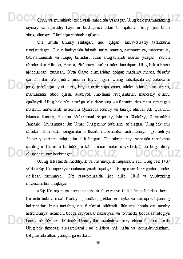 Qiyin   va   murakkab,   ziddiyatli   sharoitda   yashagan   Ulug`bek   mamlakatning
siyosiy   va   iqtisodiy   hayotini   boshqarish   bilan   bir   qatorda   ilmiy   ijod   bilan
shug`ullangan. Olimlarga rahbarlik qilgan.
O ’ z   ustida   tinmay   ishlagan ,   ijod   qilgan .   Ilmiy-falsafiy   tafakkurni
rivojlantirgan.   U   o’z   faoliyatida   falsafa,   tarix,   mantiq,   astronomiya,   matematika,
tabiatshunoslik   va   huquq   bilimlari   bilan   shug`ullanib   asarlar   yozgan.   Yunon
olimlaridan  Aflotun,  Arastu,   Ptolomey  asarlari  bilan  tanishgan.  Ulug`bek o’tmish
ajdodlardan,   xususan,   O’rta   Osiyo   olimlaridan   qolgan   madaniy   meros,   falsafiy
qarashlardan   o’z   ijodida   unumli   foydalangan.   Uning   falsafasida   aql-zakovatni
jangu-jadallarga,   yurt   olish,   boylik   orttirishga   emas,   adolat   bilan   hukm   surish,
mamlakatni   obod   qilish,   adabiyot,   ilm-fanni   rivojlantirish   markaziy   o’rinni
egallaydi.   Ulug`bek   o’z   atrofiga   o’z   davrining   «Aflotuni»   deb   nom   qozongan
mashhur   matematik,   astronom   Qozizoda   Rumiy   va   taniqli   olimlar   Ali   Qushchi,
Mansur   Koshiy,   Ali   ibn   Muhammad   Birjandiy,   Miram   Chalabiy,   G`iyosiddin
Jamshid,   Muhammad   ibn   Umar   Chag`niniy   kabilarni   to’plagan.   Ulug`bek   shu
olimlar   ishtirokida   kengashlar   o’tkazib   matematika,   astronomiya,   geometriya
fanlari   yuzasidan   tadqiqotlar   olib   borgan.   Obi   rahmat   soyi   yoqasida   rasadxona
qurdirgan.   Ko’rinib   turibdiki,   u   tabiat   muammolarini   yechish   bilan   birga   diniy
e’tiqoddan voz kechmagan.
Uning   falsafasida   moddiylik   va   ma’naviylik   mujassam   edi.   Ulug`bek   1437
yilda «Ziji  Ko’ragoniy» risolasini  yozib tugatgan. Uning asari  hozirgacha olimlar
qo’lidan   tushmaydi.   O’z   rasadxonasida   ijod   qilib,   1018   ta   yulduzning
muvozanatini aniqlagan.
«Ziji   Ko’ragoniy»   asari   nazariy-kirish   qism   va   to’rtta   katta   bobdan   iborat.
Birinchi bobida muallif xitoylar, hindlar, greklar, eroniylar va boshqa xalqlarning
kalendarlari   bilan   tanishib,   o’z   fikrlarini   bildiradi.   Ikkinchi   bobda   esa   amaliy
astronomiya, uchinchi bobda sayyoralar nazariyasi va to’rtinchi bobda astrologiya
haqida o’z fikrlarini bildiradi. Uzoq yillar kuzatish va ilmiy tekshirishlar natijasida
Ulug`bek   fazodagi   sir-asrorlarni   ijod   qilishda,   yil,   hafta   va   kecha-kunduzlarni
belgilashda ulkan yutuqlarga erishadi.
45 