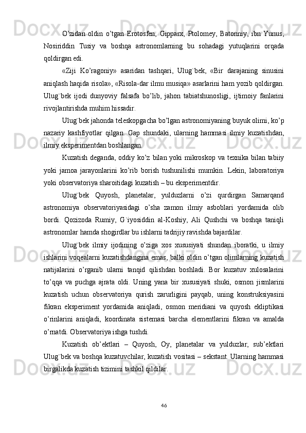 O’zidan   oldin   o’tgan   Erotosfen,   Gipparx,   Ptolomey,   Batonniy,   ibn   Yunus,
Nosiriddin   Тusiy   va   boshqa   astronomlarning   bu   sohadagi   yutuqlarini   orqada
qoldirgan edi.
«Ziji   Ko’ragoniy»   asaridan   tashqari,   Ulug`bek,   «Bir   darajaning   sinusini
aniqlash haqida risola», «Risola-dar ilmu musiqa» asarlarini ham yozib qoldirgan.
Ulug`bek   ijodi   dunyoviy   falsafa   bo’lib,   jahon   tabiatshunosligi,   ijtimoiy   fanlarini
rivojlantirishda muhim hissadir.
Ulug`bek jahonda teleskopgacha bo’lgan astronomiyaning buyuk olimi, ko’p
nazariy   kashfiyotlar   qilgan.   Gap   shundaki,   ularning   hammasi   ilmiy   kuzatishdan,
ilmiy eksperimentdan boshlangan.
Kuzatish deganda, oddiy ko’z bilan yoki  mikroskop va texnika bilan tabiiy
yoki   jamoa   jarayonlarini   ko’rib   borish   tushunilishi   mumkin.   Lekin,   laboratoriya
yoki observatoriya sharoitidagi kuzatish – bu eksperimentdir.
Ulug`bek   Quyosh,   planetalar,   yulduzlarni   o’zi   qurdirgan   Samarqand
astronomiya   observatoriyasidagi   o’sha   zamon   ilmiy   asboblari   yordamida   olib
bordi.   Qozizoda   Rumiy,   G`iyosiddin   al-Koshiy,   Ali   Qushchi   va   boshqa   taniqli
astronomlar hamda shogirdlar bu ishlarni tadrijiy ravishda bajardilar.
Ulug`bek   ilmiy   ijodining   o’ziga   xos   xususiyati   shundan   iboratki,   u   ilmiy
ishlarini voqealarni kuzatishdangina emas, balki oldin o’tgan olimlarning kuzatish
natijalarini   o’rganib   ularni   tanqid   qilishdan   boshladi.   Bor   kuzatuv   xulosalarini
to’qqa   va   puchga   ajrata   oldi.   Uning   yana   bir   xususiyati   shuki,   osmon   jismlarini
kuzatish   uchun   observatoriya   qurish   zarurligini   payqab,   uning   konstruksiyasini
fikran   eksperiment   yordamida   aniqladi,   osmon   meridiani   va   quyosh   ekliptikasi
o’rinlarini   aniqladi,   koordinata   sistemasi   barcha   elementlarini   fikran   va   amalda
o’rnatdi. Observatoriya ishga tushdi.
Kuzatish   ob’ektlari   –   Quyosh,   Oy,   planetalar   va   yulduzlar,   sub’ektlari
Ulug`bek va boshqa kuzatuvchilar, kuzatish vositasi – sekstant. Ularning hammasi
birgalikda kuzatish tizimini tashkil qildilar.
46 