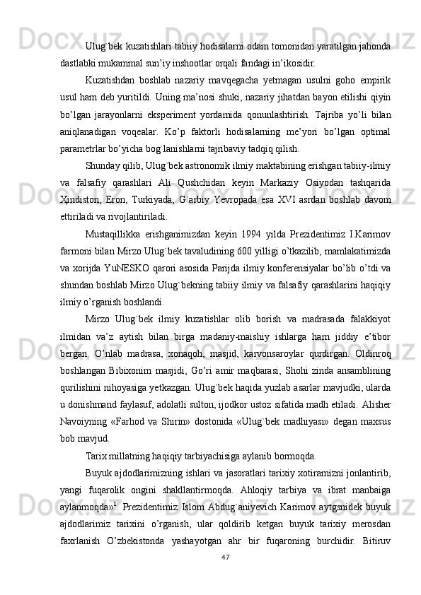 Ulug`bek kuzatishlari tabiiy hodisalarni odam tomonidan yaratilgan jahonda
dastlabki mukammal sun’iy inshootlar orqali fandagi in’ikosidir.
Kuzatishdan   boshlab   nazariy   mavqegacha   yetmagan   usulni   goho   empirik
usul ham deb yuritildi. Uning ma’nosi shuki, nazariy jihatdan bayon etilishi qiyin
bo’lgan   jarayonlarni   eksperiment   yordamida   qonunlashtirish.   Т ajriba   yo’li   bilan
aniqlanadigan   voqealar.   Ko’p   faktorli   hodisalarning   me’yori   bo’lgan   optimal
parametrlar bo’yicha bog`lanishlarni tajribaviy tadqiq qilish.
Shunday qilib, Ulug`bek astronomik ilmiy maktabining erishgan tabiiy-ilmiy
va   falsafiy   qarashlari   Ali   Qushchidan   keyin   Markaziy   Osiyodan   tashqarida
Ҳ indiston,   Eron,   Т urkiyada,   G`arbiy   Yevropada   esa   XVI   asrdan   boshlab   davom
ettiriladi va rivojlantiriladi.
Mustaqillikka   erishganimizdan   keyin   1994   yilda   Prezidentimiz   I.Karimov
farmoni bilan Mirzo Ulug`bek tavaludining 600 yilligi o’tkazilib, mamlakatimizda
va xorijda YuNESKO qarori asosida  Parijda ilmiy konferensiyalar  bo’lib o’tdi va
shundan boshlab Mirzo Ulug`bekning tabiiy ilmiy va falsafiy qarashlarini haqiqiy
ilmiy o’rganish boshlandi.
Mirzo   Ulug`bek   ilmiy   kuzatishlar   olib   borish   va   madrasada   falakkiyot
ilmidan   va’z   aytish   bilan   birga   madaniy-maishiy   ishlarga   ham   jiddiy   e’tibor
bergan.   O’nlab   madrasa,   xonaqoh,   masjid,   karvonsaroylar   qurdirgan.   Oldinroq
boshlangan   Bibixonim   masjidi,   Go’ri   amir   maqbarasi,   Shohi   zinda   ansamblining
qurilishini nihoyasiga yetkazgan. Ulug`bek haqida yuzlab asarlar mavjudki, ularda
u donishmand faylasuf, adolatli sulton, ijodkor ustoz sifatida madh etiladi.  Alisher
Navoiyning   «Farhod   va   Shirin»   dostonida   «Ulug`bek   madhiyasi»   degan   maxsus
bob mavjud.
Т arix millatning haqiqiy tarbiyachisiga aylanib bormoqda.
Buyuk ajdodlarimizning ishlari va jasoratlari tarixiy xotiramizni jonlantirib,
yangi   fuqarolik   ongini   shakllantirmoqda.   Ahloqiy   tarbiya   va   ibrat   manbaiga
aylanmoqda» 1
.   Prezidentimiz   Islom   Abdug`aniyevich   Karimov   aytgsnidek   buyuk
ajdodlarimiz   tarixini   o’rganish,   ular   qoldirib   ketgan   buyuk   tarixiy   merosdan
faxrlanish   O’zbekistonda   yashayotgan   ahr   bir   fuqaroning   burchidir.   Bitiruv
47 