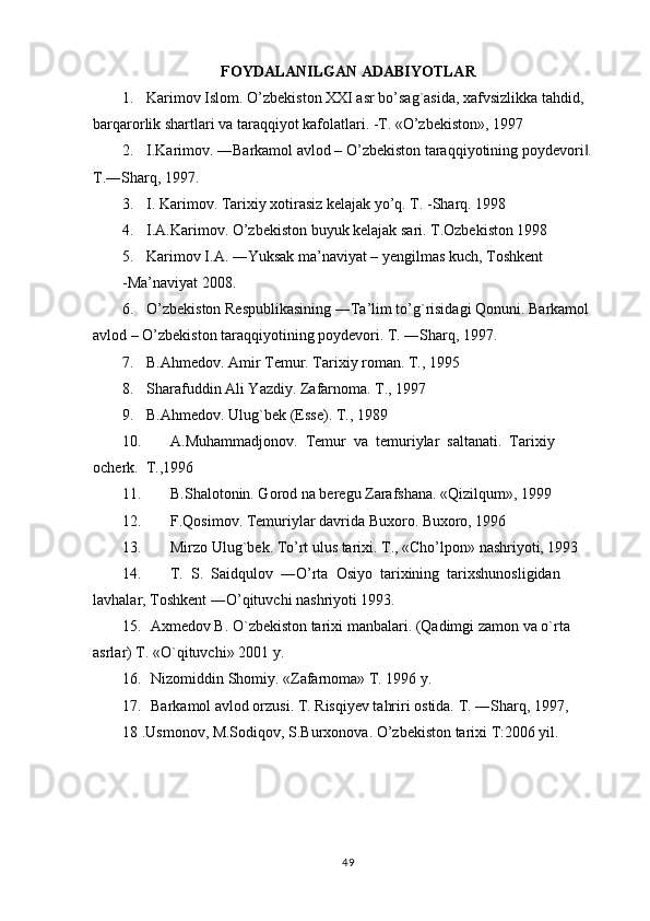 FOYDALANILGAN ADABIYOTLAR
1. Karimov Islom. O’zbekiston XXI asr bo’sag`asida, xafvsizlikka tahdid, 
barqarorlik shartlari va taraqqiyot kafolatlari. -Т. «O’zbekiston», 1997
2. I.Karimov. ―Barkamol avlod – O’zbekiston taraqqiyotining poydevori . ‖
T.―Sharq, 1997.
3. I. Karimov. Tarixiy xotirasiz kelajak yo’q. T. -Sharq. 1998
4. I . A . Karimov .  O ’ zbekiston   buyuk   kelajak   sari . T.Ozbekiston 1998
5. Karimov I.A. ―Yuksak ma’naviyat – yengilmas kuch, Toshkent
- Ma’naviyat 2008.
6. O ’ zbekiston   Respublikasining  ― Ta ’ lim   to ’ g ` risidagi   Qonuni .  Barkamol 
avlod – O’zbekiston taraqqiyotining poydevori.  T. ―Sharq, 1997.
7. B.Ahmedov. Amir Тemur. Тarixiy roman. Т., 1995
8. Sharafuddin Ali Yazdiy. Zafarnoma. Т., 1997
9. B.Ahmedov. Ulug`bek (Esse). Т., 1989
10. A.Muhammadjonov.  Тemur  va  temuriylar  saltanati.  Тarixiy  
ocherk.  Т.,1996
11. B.Shalotonin. Gorod na beregu Zarafshana. «Qizilqum», 1999
12. F.Qosimov.  Т emuriylar davrida Buxoro. Buxoro, 1996
13. Mirzo Ulug`bek. Тo’rt ulus tarixi. Т., «Cho’lpon» nashriyoti, 1993
14. T.  S.  Saidqulov  ―O’rta  Osiyo  tarixining  tarixshunosligidan  
lavhalar, Toshkent ―O’qituvchi nashriyoti 1993.
15. Axmedov B.  O` zbekiston tarixi manbalari.  (Qadimgi zamon va o`rta 
asrlar) T. «O`qituvchi» 2001 y.
16. Nizomiddin Shomiy. «Zafarnoma» T. 1996 y.
17. Barkamol avlod orzusi. T. Risqiyev tahriri ostida.  T. ―Sharq, 1997,
18 .Usmonov, M.Sodiqov, S.Burxonova. O’zbekiston tarixi T:2006 yil.
49 