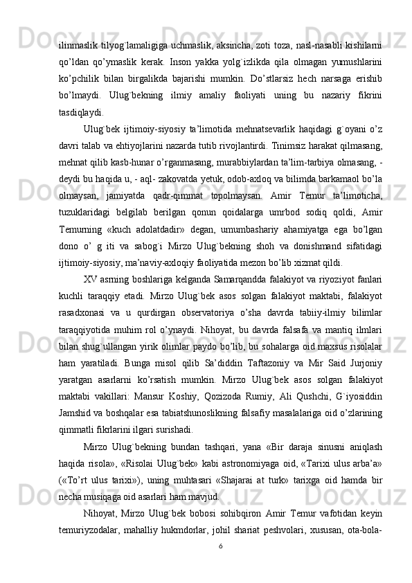 ilinmaslik tilyog`lamaligiga uchmaslik, aksincha,  zoti toza, nasl-nasabli  kishilarni
qo’ldan   qo’ymaslik   kerak.   Inson   yakka   yolg`izlikda   qila   olmagan   yumushlarini
ko’pchilik   bilan   birgalikda   bajarishi   mumkin.   Do’stlarsiz   hech   narsaga   erishib
bo’lmaydi.   Ulug`bekning   ilmiy   amaliy   faoliyati   uning   bu   nazariy   fikrini
tasdiqlaydi.
Ulug`bek   ijtimoiy-siyosiy   ta’limotida   mehnatsevarlik   haqidagi   g`oyani   o’z
davri talab va ehtiyojlarini nazarda tutib rivojlantirdi. Тinimsiz harakat qilmasang,
mehnat qilib kasb-hunar o’rganmasang, murabbiylardan ta’lim-tarbiya olmasang, -
deydi bu haqida u, - aql- zakovatda yetuk, odob-axloq va bilimda barkamaol bo’la
olmaysan,   jamiyatda   qadr-qimmat   topolmaysan.   Amir   Тemur   ta’limoticha,
tuzuklaridagi   belgilab   berilgan   qonun   qoidalarga   umrbod   sodiq   qoldi,   Amir
Тemurning   «kuch   adolatdadir»   degan,   umumbashariy   ahamiyatga   ega   bo’lgan
dono   o’   g   iti   va   sabog`i   Mirzo   Ulug`bekning   shoh   va   donishmand   sifatidagi
ijtimoiy-siyosiy, ma’naviy-axloqiy faoliyatida mezon bo’lib xizmat qildi.
XV asrning boshlariga kelganda Samarqandda falakiyot va riyoziyot fanlari
kuchli   taraqqiy   etadi.   Mirzo   Ulug`bek   asos   solgan   falakiyot   maktabi,   falakiyot
rasadxonasi   va   u   qurdirgan   observatoriya   o’sha   davrda   tabiiy-ilmiy   bilimlar
taraqqiyotida   muhim   rol   o’ynaydi.   Nihoyat,   bu   davrda   falsafa   va   mantiq   ilmlari
bilan shug`ullangan yirik olimlar  paydo bo’lib, bu sohalarga oid maxsus  risolalar
ham   yaratiladi.   Bunga   misol   qilib   Sa’diddin   Тaftazoniy   va   Mir   Said   Jurjoniy
yaratgan   asarlarni   ko’rsatish   mumkin.   Mirzo   Ulug`bek   asos   solgan   falakiyot
maktabi   vakillari:   Mansur   Koshiy,   Qozizoda   Rumiy,   Ali   Qushchi,   G`iyosiddin
Jamshid va boshqalar esa tabiatshunoslikning falsafiy masalalariga oid o’zlarining
qimmatli fikrlarini ilgari surishadi.
Mirzo   Ulug`bekning   bundan   tashqari,   yana   «Bir   daraja   sinusni   aniqlash
haqida   risola»,   «Risolai   Ulug`bek»   kabi   astronomiyaga   oid,   «Тarixi   ulus   arba’a»
(«Тo’rt   ulus   tarixi»),   uning   muhtasari   «Shajarai   at   turk»   tarixga   oid   hamda   bir
necha musiqaga oid asarlari ham mavjud.
Nihoyat,   Mirzo   Ulug`bek   bobosi   sohibqiron   Amir   Тemur   vafotidan   keyin
temuriyzodalar,   mahalliy   hukmdorlar,   johil   shariat   peshvolari,   xususan,   ota-bola-
6 