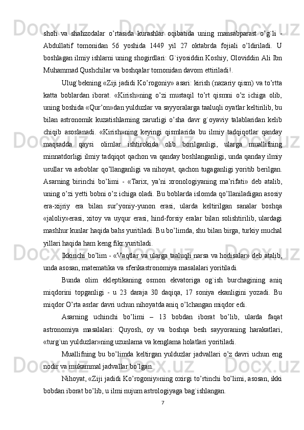 shoh   va   shahzodalar   o’rtasida   kurashlar   oqibatida   uning   mansabparast   o’g`li   -
Abdullatif   tomonidan   56   yoshida   1449   yil   27   oktabrda   fojiali   o’ldiriladi.   U
boshlagan ilmiy ishlarni uning shogirdlari: G`iyosiddin Koshiy, Oloviddin Ali Ibn
Muhammad Qushchilar va boshqalar tomonidan davom ettiriladi!.
Ulug`bekning «Ziji jadidi Ko’rogoniy» asari: kirish (nazariy qism) va to’rtta
katta   boblardan   iborat.   «Kirish»ning   o’zi   mustaqil   to’rt   qismni   o’z   ichiga   olib,
uning boshida «Qur’on»dan yulduzlar va sayyoralarga taaluqli oyatlar keltirilib, bu
bilan   astronomik   kuzatishlarning   zarurligi   o’sha   davr   g`oyaviy   talablaridan   kelib
chiqib   asoslanadi.   «Kirish»ning   keyingi   qismlarida   bu   ilmiy   tadqiqotlar   qanday
maqsadda   qaysi   olimlar   ishtirokida   olib   borilganligi,   ularga   muallifning
minnatdorligi ilmiy tadqiqot qachon va qanday boshlanganligi, unda qanday ilmiy
usullar va asboblar qo’llanganligi va nihoyat, qachon tugaganligi yoritib berilgan.
Asarning   birinchi   bo’limi   -   «Тarix,   ya’ni   xronologiyaning   ma’rifati»   deb   atalib,
uning o’zi yetti bobni o’z ichiga oladi. Bu boblarda islomda qo’llaniladigan asosiy
era-xijriy   era   bilan   sur’yoniy-yunon   erasi,   ularda   keltirilgan   sanalar   boshqa
«jaloliy»erasi,   xitoy   va   uyqur   erasi,   hind-forsiy   eralar   bilan   solishtirilib,   ulardagi
mashhur kunlar haqida bahs yuritiladi. Bu bo’limda, shu bilan birga, turkiy muchal
yillari haqida ham keng fikr yuritiladi.
Ikkinchi bo’lim - «Vaqtlar va ularga taaluqli narsa va hodisalar» deb atalib,
unda asosan, matematika va sferikastronomiya masalalari yoritiladi. 
Bunda   olim   ekleptikaning   osmon   ekvatoriga   og`ish   burchagining   aniq
miqdorini   topganligi   -   u   23   daraja   30   daqiqa,   17   soniya   ekanligini   yozadi.   Bu
miqdor O’rta asrlar davri uchun nihoyatda aniq o’lchangan miqdor edi.
Asarning   uchinchi   bo’limi   –   13   bobdan   iborat   bo’lib,   ularda   faqat
astronomiya   masalalari:   Quyosh,   oy   va   boshqa   besh   sayyoraning   harakatlari,
«turg`un yulduzlar»ning uzunlama va kenglama holatlari yoritiladi.
Muallifning bu bo’limda keltirgan yulduzlar  jadvallari  o’z davri  uchun eng
nodir va mukammal jadvallar bo’lgan.
Nihoyat, «Ziji jadidi Ko’rogoniy»ning oxirgi to’rtinchi bo’limi, asosan, ikki
bobdan iborat bo’lib, u ilmi nujum astrologiyaga bag`ishlangan.
7 