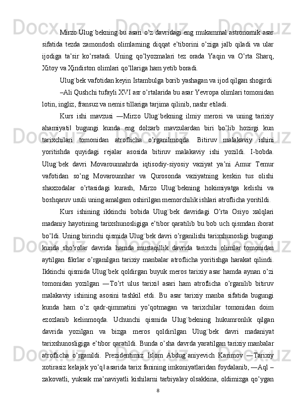 Mirzo Ulug`bekning bu asari o’z davridagi eng mukammal astronomik asar
sifatida   tezda   zamondosh   olimlarning   diqqat   e’tiborini   o’ziga   jalb   qiladi   va   ular
ijodiga   ta’sir   ko’rsatadi.   Uning   qo’lyozmalari   tez   orada   Yaqin   va   O’rta   Sharq,
Х itoy va  Ҳ indiston olimlari qo’llariga ham yetib boradi.
Ulug`bek vafotidan keyin Istambulga borib yashagan va ijod qilgan shogirdi
–Ali Qushchi tufayli XVI asr o’rtalarida bu asar Yevropa olimlari tomonidan
lotin, ingliz, fransuz va nemis tillariga tarjima qilinib, nashr etiladi.
Kurs   ishi   mavzusi   ―Mirzo   Ulug`bekning   ilmiy   merosi   va   uning   tarixiy
ahamiyati   bugungi   kunda   eng   dolzarb   mavzulardan   biri   bo’lib   hozirgi   kun‖
tarixchilari   tomonidan   atroflicha   o’rganilmoqda.   Bitiruv   malakaviy   ishini
yoritishda   quyidagi   rejalar   asosida   bitiruv   malakaviy   ishi   yozildi.   I-bobda.
Ulug`bek   davri   Movarounnahrda   iqtisodiy-siyosiy   vaziyat   ya’ni   Amur   Temur
vafotidan   so’ng   Movarounnhar   va   Qurosonda   vaziyatning   keskin   tus   olishi
shaxzodalar   o’rtasidagi   kurash,   Mirzo   Ulug`bekning   hokimiyatga   kelishi   va
boshqaruv usuli uning amalgam oshirilgan memorchilik ishlari atroflicha yoritildi. 
Kurs   ishining   ikkinchi   bobida   Ulug`bek   davridagi   O’rta   Osiyo   xalqlari
madaniy hayotining tarixshunosligiga  e’tibor  qaratilib bu bob uch qismdan iborat
bo’ldi.  Uning birinchi qismida Ulug`bek davri o’rganilishi tarixshunosligi bugungi
kunda   sho’rolar   davrida   hamda   mustaqillik   davrida   tarixchi   olimlar   tomonidan
aytilgan   fikrlar   o’rganilgan   tarixiy   manbalar   atroflicha   yoritishga   harakat   qilindi.
Ikkinchi  qismida  Ulug`bek  qoldirgan buyuk meros tarixiy asar  hamda aynan  o’zi
tomonidan   yozilgan   ―To’rt   ulus   tarixi   asari   ham   atroflicha   o’rganilib   bitiruv	
‖
malakaviy   ishining   asosini   tashkil   etdi.   Bu   asar   tarixiy   manba   sifatida   bugungi
kunda   ham   o’z   qadr-qimmatini   yo’qotmagan   va   tarixchilar   tomonidan   doim
ezozlanib   kelinmoqda.   Uchunchi   qismida   Ulug`bekning   hukumronlik   qilgan
davrida   yozilgan   va   bizga   meros   qoldirilgan   Ulug`bek   davri   madaniyat
tarixshunosligiga e’tibor qaratildi. Bunda o’sha davrda yaratilgan tarixiy manbalar
atroflicha   o’rganildi.   Prezidentimiz   Islom   Abdug`aniyevich   Karimov   ―Tarixiy
xotirasiz kelajak yo’q  asarida tarix fanining imkoniyatlaridan foydalanib, ―Aql –	
‖
zakovatli, yuksak  ma’naviyatli  kishilarni  tarbiyalay olsakkina,  oldimizga  qo’ygan
8 