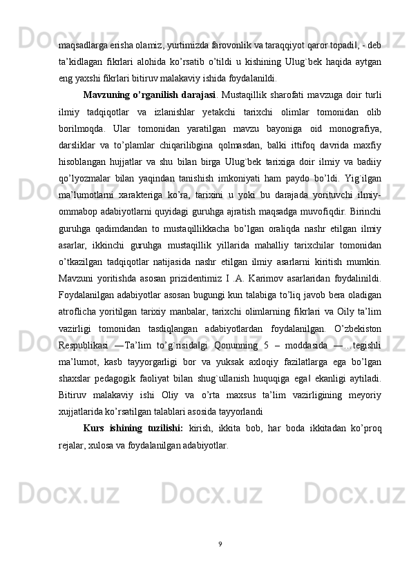 maqsadlarga erisha olamiz, yurtimizda farovonlik va taraqqiyot qaror topadi , - deb‖
ta’kidlagan   fikrlari   alohida   ko’rsatib   o’tildi   u   kishining   Ulug`bek   haqida   aytgan
eng yaxshi fikrlari bitiruv malakaviy ishida foydalanildi.
Mavzuning   o’rganilish   darajasi .   Mustaqillik   sharofati   mavzuga   doir   turli
ilmiy   tadqiqotlar   va   izlanishlar   yetakchi   tarixchi   olimlar   tomonidan   olib
borilmoqda.   Ular   tomonidan   yaratilgan   mavzu   bayoniga   oid   monografiya,
darsliklar   va   to’plamlar   chiqarilibgina   qolmasdan,   balki   ittifoq   davrida   maxfiy
hisoblangan   hujjatlar   va   shu   bilan   birga   Ulug`bek   tarixiga   doir   ilmiy   va   badiiy
qo’lyozmalar   bilan   yaqindan   tanishish   imkoniyati   ham   paydo   bo’ldi.   Yig`ilgan
ma’lumotlarni   xarakteriga   ko’ra,   tarixini   u   yoki   bu   darajada   yorituvchi   ilmiy-
ommabop adabiyotlarni quyidagi  guruhga ajratish maqsadga muvofiqdir. Birinchi
guruhga   qadimdandan   to   mustaqillikkacha   bo’lgan   oraliqda   nashr   etilgan   ilmiy
asarlar,   ikkinchi   guruhga   mustaqillik   yillarida   mahalliy   tarixchilar   tomonidan
o’tkazilgan   tadqiqotlar   natijasida   nashr   etilgan   ilmiy   asarlarni   kiritish   mumkin.
Mavzuni   yoritishda   asosan   prizidentimiz   I   .A.   Karimov   asarlaridan   foydalinildi.
Foydalanilgan adabiyotlar asosan bugungi kun talabiga to’liq javob bera oladigan
atroflicha   yoritilgan   tarixiy   manbalar,   tarixchi   olimlarning   fikrlari   va   Oily   ta’lim
vazirligi   tomonidan   tasdiqlangan   adabiyotlardan   foydalanilgan.   O’zbekiston
Respublikasi   ―Ta’lim   to’g`risida gi   Qonunning   5   –   moddasida   ―…tegishli	
‖
ma’lumot,   kasb   tayyorgarligi   bor   va   yuksak   axloqiy   fazilatlarga   ega   bo’lgan
shaxslar   pedagogik   faoliyat   bilan   shug`ullanish   huquqiga   ega   ekanligi   aytiladi.	
‖
Bitiruv   malakaviy   ishi   Oliy   va   o’rta   maxsus   ta’lim   vazirligining   meyoriy
xujjatlarida ko’rsatilgan talablari asosida tayyorlandi
Kurs   ishining   tuzilishi :   kirish ,   ikkita   bob ,   har   boda   ikkitadan   ko ’ proq
rejalar ,  xulosa   va   foydalanilgan   adabiyotlar .
9 
