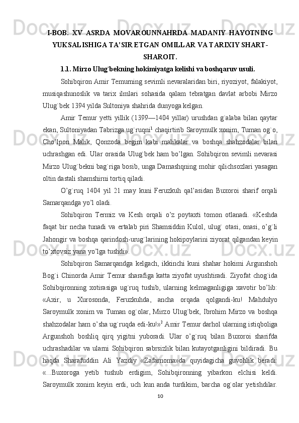I-BOB.  XV  ASRDA  MOVAROUNNAHRDA  MADANIY  HAYOTNING
YUKSALISHIGA TA’SIR ETGAN OMILLAR VA TARIXIY SHART-
SHAROIT.
1.1. Mirzo Ulug`bekning hokimiyatga kelishi va boshqaruv usuli.
Sohibqiron Amir Тemurning sevimli nevaralaridan biri, riyoziyot, falakiyot,
musiqashunoslik   va   tarix   ilmlari   sohasida   qalam   tebratgan   davlat   arbobi   Mirzo
Ulug`bek 1394 yilda Sultoniya shahrida dunyoga kelgan.
Amir   Тemur   yetti   yillik   (1399—1404   yillar)   urushdan   g`alaba   bilan   qaytar
ekan, Sultoniyadan Тabrizga ug`ruqni 1
 chaqirtirib Saroymulk xonim, Тuman og`o,
Cho’lpon   Malik,   Qonzoda   begim   kabi   malikalar   va   boshqa   shahzodalar   bilan
uchrashgan  edi. Ular   orasida   Ulug`bek  ham  bo’lgan.  Sohibqiron sevimli  nevarasi
Mirzo Ulug`bekni bag`riga bosib, unga Damashqning mohir qilichsozlari yasagan
oltin dastali shamshirni tortiq qiladi.
O’g`ruq   1404   yil   21   may   kuni   Feruzkuh   qal’asidan   Buxoroi   sharif   orqali
Samarqandga yo’l oladi.
Sohibqiron   Т ermiz   va   Kesh   orqali   o’z   poytaxti   tomon   otlanadi.   «Keshda
faqat   bir   necha   tunadi   va  ertalab   piri   Shamsiddin   Kulol,   ulug`   otasi,   onasi,   o’g`li
Jahongir va boshqa qarindosh-urug`larining hokipoylarini ziyorat qilgandan keyin
to’xtovsiz yana yo’lga tushdi».
Sohibqiron   Samarqandga   kelgach,   ikkinchi   kuni   shahar   hokimi   Argunshoh
Bog`i Chinorda Amir   Т emur sharafiga katta ziyofat uyushtiradi. Ziyofat chog`ida
Sohibqironning   xotirasiga   ug`ruq   tushib,   ularning   kelmaganligiga   xavotir   bo’lib:
«Axir,   u   Х urosonda,   Feruzkuhda,   ancha   orqada   qolgandi-ku!   Mahdulyo
Saroymulk   xonim   va   Т uman  og`olar,  Mirzo   Ulug`bek,   Ibrohim   Mirzo  va   boshqa
shahzodalar ham o’sha ug`ruqda edi-ku!» 2
 Amir  Т emur darhol ularning istiqboliga
Argunshoh   boshliq   qirq   yigitni   yuboradi.   Ular   o’g`ruq   bilan   Buxoroi   sharifda
uchrashadilar   va   ularni   Sohibqiron   sabrsizlik   bilan   kutayotganligini   bildiradi.   Bu
haqda   Sharafuddin   Ali   Yazdiy   «Zafarnoma»da   quyidagicha   guvohlik   beradi:
«...Buxoroga   yetib   tushub   erdigim,   Sohibqironning   yibarkon   elchisi   keldi.
Saroymulk   xonim   keyin   erdi,   uch   kun   anda   turdikim,   barcha   og`olar   yetishdilar.
10 