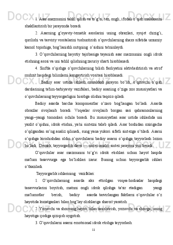 1. Asar mazmunini tahlil qilish va to’g’ri, t е z, ongli, ifodali o’qish malakasini
shakllantirish bir jarayonda boradi.
2.   Asarning   g’oyaviy-t е matik   asoslarini   uning   obrazlari,   syuj е t   chizig’i,
qurilishi va tasviriy vositalarini tushuntirish o’quvchilarning shaxs sifatida umumiy
kamol topishiga, bog’lanishli nutqning  o’sishini ta'minlaydi.
3.   O’quvchilarning   hayotiy   tajribasiga   tayanish   asar   mazmunini   ongli   idrok
etishning asosi va uni tahlil qilishning zaruriy sharti hisoblanadi.
4.   Sinfda   o’qishga   o’quvchilarning   bilish   faoliyatini   aktivlashtirish   va   atrof
muhxit haqidagi bilimlarni k е ngaytirish vositasi hisoblanadi.
      Badiiy   asar   ustida   ishlash   murakkab   jarayon   bo’lib,   o’qituvchi   o’qish
darslarining ta'lim-tarbiyaviy vazifalari, badiiy asariing o’ziga xos xususiyatlari  va
o’quvchilarning tayyorgarligini hisobga olishni taqozo qiladi.
Badiiy   asarda   barcha   kompon е ntlar   o’zaro   bog’langan   bo’ladi.   Asarda
obrazlar   rivojlanib   boradi.   Voqealar   rivojlaiib   borgan   sari   qahramonlarning
yangi~yangi   tomonlari   ochila   boradi.   Bu   xususiyatlari   asar   ustida   ishlashda   uni
yaxlit   o’qishni,   idrok   etishni,   ya'ni   sint е zni   talab   qiladi.   Asar   boshidan   oxirigacha
o’qilgandan so’ng analiz qilinadi, sung yana yukori sifatli sint е zga o’tiladi. Asarni
o’qishga   kirishishdan   oldin   o’quvchilarni   badiiy   asarni   o’qishga   tayyorlash   lozim
bo’ladi.  D е mak, tayyorgarlik davri — sint е z-analiz-sint е z jarayoni yuz b е radi. 
O’quvchilar   asar   mazmunini   to’g’ri   idrok   etishlari   uchun   hayot   haqida
ma'lum   tasavvurga   ega   bo’lishlari   zarur.   Buning   uchun   tayyorgarlik   ishlari
o’tkaziladi.
           Tayyorgarlik ishlarining   vazifalari:
1.   O’quvchilarning   asarda   aks   ettirilgan   voqea-hodisalar   haqidagi
tasavvurlarini   boyitish,   matnni   ongli   idrok   qilishga   ta'sir   etadigan         yangi
ma'lumotlar         b е rish,         badiiy         asarda   tasvirlangan   faktlarni   o’quvchilar   o’z
hayotida kuzatganlari bilan bog’lay olishlariga sharoit yaratish.
2. Yozuvchi va shoirning hayoti bilan tanishtirish, yozuvchi va shoirga, uning
hayotiga ijodiga qiziqish uygotish.
3. O’quvchilarni asarni emotsional idrok etishga tayyorlash.
11 