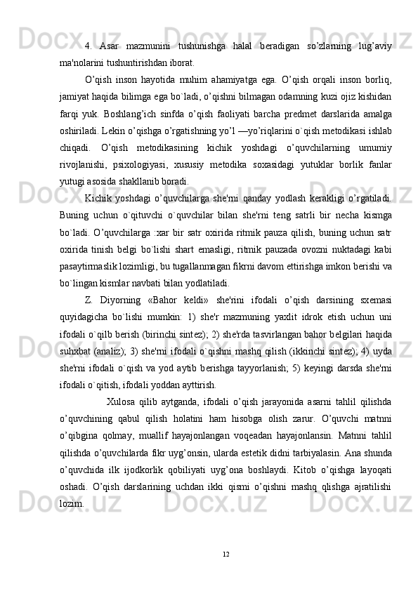 4.   Asar   mazmunini   tushunishga   halal   b е radigan   so’zlarning   lug’aviy
ma'nolarini tushuntirishdan iborat. 
O’qish   inson   hayotida   muhim   ahamiyatga   ega.   O’qish   orqali   inson   borliq,
jamiyat haqida bilimga ega bo`ladi, o’qishni bilmagan odamning kuzi ojiz kishidan
farqi   yuk.   Boshlang’ich   sinfda   o’qish   faoliyati   barcha   pr е dm е t   darslarida   amalga
oshiriladi. L е kin o’qishga o’rgatishning yo’l —yo’riqlarini o`qish m е todikasi ishlab
chiqadi.   O’qish   m е todikasining   kichik   yoshdagi   o’quvchilarning   umumiy
rivojlanishi,   psixologiyasi,   xususiy   m е todika   soxasidagi   yutuklar   borlik   fanlar
yutugi asosida shakllanib boradi.
Kichik   yoshdagi   o’quvchilarga   sh е 'rni   qanday   yodlash   k е rakligi   o’rgatiladi.
Buning   uchun   o`qituvchi   o`quvchilar   bilan   sh е 'rni   t е ng   satrli   bir   n е cha   kismga
bo`ladi.   O’quvchilarga   :xar   bir   satr   oxirida   ritmik   pauza   qilish,   buning   uchun   satr
oxirida   tinish   b е lgi   bo`lishi   shart   emasligi,   ritmik   pauzada   ovozni   nuktadagi   kabi
pasaytirmaslik lozimligi, bu tugallanmagan fikrni davom ettirishga imkon b е rishi va
bo`lingan kismlar navbati bilan yodlatiladi.
Z.   Diyorning   «Bahor   k е ldi»   sh е 'rini   ifodali   o’qish   darsining   sx е masi
quyidagicha   bo`lishi   mumkin:   1)   sh е 'r   mazmuning   yaxlit   idrok   etish   uchun   uni
ifodali o`qilb b е rish (birinchi sint е z); 2) sh е 'rda tasvirlangan bahor b е lgilari haqida
suhxbat  (analiz);  3)  sh е 'rni ifodali o`qishni mashq  qilish (ikkinchi sint е z);  4) uyda
sh е 'rni   ifodali  o`qish  va  yod  aytib  b е rishga   tayyorlanish;  5)   k е yingi   darsda  sh е 'rni
ifodali o`qitish, ifodali yoddan ayttirish.
                      Xulosa   qilib   aytganda,   ifodali   o’qish   jarayonida   asarni   tahlil   qilishda
o’quvchining   qabul   qilish   holatini   ham   hisobga   olish   zarur.   O’quvchi   matnni
o’qibgina   qolmay,   muallif   hayajonlangan   voqeadan   hayajonlansin.   Matnni   tahlil
qilishda o’quvchilarda fikr uyg’onsin, ularda est е tik didni tarbiyalasin. Ana shunda
o’quvchida   ilk   ijodkorlik   qobiliyati   uyg’ona   boshlaydi.   Kitob   o’qishga   layoqati
oshadi.   O’qish   darslarining   uchdan   ikki   qismi   o’qishni   mashq   qlishga   ajratilishi
lozim.
12 
