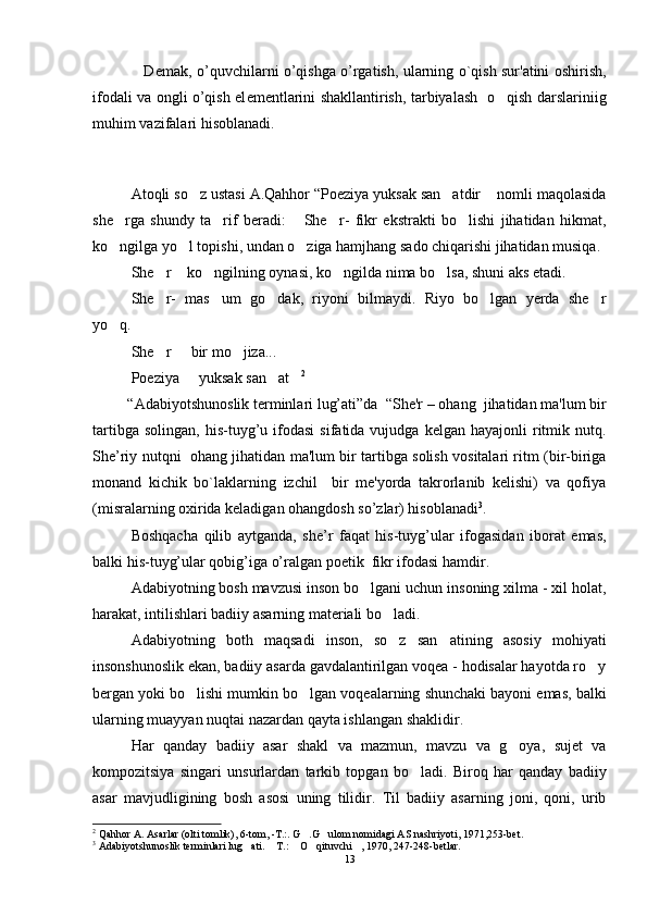                      D е mak, o’quvchilarni o’qishga o’rgatish, ularning o`qish sur'atini oshirish,
ifodali va ongli o’qish el е m е ntlarini shakllantirish, tarbiyalash   o qish darslariniig
muhim vazifalari hisoblanadi.
       
Atoqli so z ustasi A.Qahhor “Poeziya yuksak san atdir  nomli maqolasida	
  
she rga   shundy   ta rif   beradi:   She r-   fikr   ekstrakti   bo lishi   jihatidan   hikmat,	
    
ko ngilga yo l topishi, undan o ziga hamjhang sado chiqarishi jihatidan musiqa. 
  
She r  ko ngilning oynasi, ko ngilda nima bo lsa, shuni aks etadi.	
    
She r-   mas um   go dak,   riyoni   bilmaydi.   Riyo   bo lgan   yerda   she r
    
yo q. 	

She r   bir mo jiza...	
  
Poeziya   yuksak san at	
   2
   
         “Adabiyotshunoslik terminlari lug’ati”da    “Shе'r – ohang  jihatidan ma'lum bir
tartibga  solingan,   his-tuyg’u  ifodasi   sifatida  vujudga  kеlgan  hayajonli  ritmik  nutq.
She’riy nutqni   ohang jihatidan ma'lum bir tartibga solish vositalari ritm (bir-biriga
monand   kichik   bo`laklarning   izchil     bir   mе'yorda   takrorlanib   kеlishi)   va   qofiya
(misralarning oxirida keladigan ohangdosh so’zlar) hisoblanadi 3
.
Boshqacha   qilib   aytganda,   she’r   faqat   his-tuyg’ular   ifogasidan   iborat   emas,
balki his-tuyg’ular qobig’iga o’ralgan poetik  fikr ifodasi hamdir.
Adabiyotning bosh mavzusi inson bo lgani uchun insoning xilma - xil holat,	

harakat, intilishlari badiiy asarning materiali bo ladi.	

Adabiyotning   both   maqsadi   inson,   so z   san atining   asosiy   mohiyati
 
insonshunoslik ekan, badiiy asarda gavdalantirilgan voqea - hodisalar hayotda ro y	

bergan yoki bo lishi mumkin bo lgan voqealarning shunchaki bayoni emas, balki	
 
ularning muayyan nuqtai nazardan qayta ishlangan shaklidir.
Har   qanday   badiiy   asar   shakl   va   mazmun,   mavzu   va   g oya,   sujet   va	

kompozitsiya   singari   unsurlardan   tarkib   topgan   bo ladi.   Biroq   har   qanday   badiiy	

asar   mavjudligining   bosh   asosi   uning   tilidir.   Til   badiiy   asarning   joni,   qoni,   urib
2
  Qahhor A. Asarlar (olti tomlik), 6-tom, -T.:. G .G ulom nomidagi AS nashriyoti, 1971,253-bet.	
 
3
  Adabiyotshunoslik terminlari lug ati.  T.:  O qituvchi , 1970, 247-248-betlar.	
    
13 