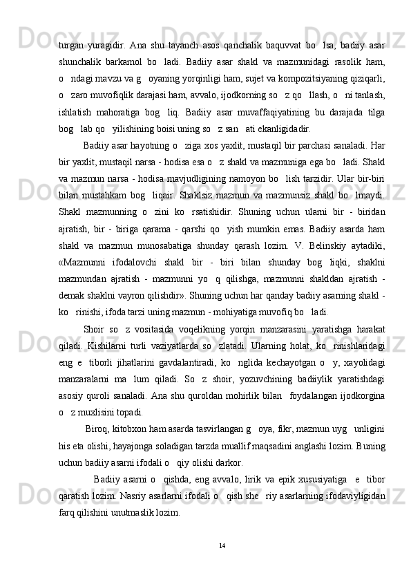turgan   yuragidir.   Ana   shu   tayanch   asos   qanchalik   baquvvat   bo lsa,   badiiy   asar
shunchalik   barkamol   bo ladi.   Badiiy   asar   shakl   va   mazmunidagi   rasolik   ham,	

o ndagi mavzu va g oyaning yorqinligi ham, sujet va kompozitsiyaning qiziqarli,	
 
o zaro muvofiqlik darajasi ham, avvalo, ijodkorning so z qo llash, o ni tanlash,
   
ishlatish   mahoratiga   bog liq.   Badiiy   asar   muvaffaqiyatining   bu   darajada   tilga	

bog lab qo yilishining boisi uning so z san ati ekanligidadir. 	
   
Badiiy asar hayotning o ziga xos yaxlit, mustaqil bir parchasi sanaladi. Har	

bir yaxlit, mustaqil narsa - hodisa esa o z shakl va mazmuniga ega bo ladi. Sha	
  kl
va mazmun narsa  - hodisa  mavjudligining namoyon bo lish  tarzidir. Ular  bir-biri	

bilan   mustahkam   bog liqair.   Shaklsiz   mazmun   va   mazmunsiz   shakl   bo lmaydi.	
 
Shakl   mazmunning   o zini   ko rsatishidir.   Shuning   uchun   ularni   bir   -   biridan
 
ajratish,   bir   -   biriga   qarama   -   qarshi   qo yish   mumkin   emas.   Badiiy   asarda   ham	

shakl   va   mazmun   munosabatiga   shunday   qarash   lozim.   V.   Belinskiy   aytadiki,
«Mazmunni   ifodalovchi   shakl   bir   -   biri   bilan   shunday   bog liqki,   shaklni	

mazmundan   ajratish   -   mazmunni   yo q   qilishga,   mazmunni   shakldan   ajratish   -	

demak shaklni vayron qilishdir». Shuning uchun har qanday badiiy asarning shakl -
ko rinishi, ifoda tarzi uning mazmun - mohiyatiga muvofiq bo ladi.	
 
Shoir   so z   vositasida   voqelikning   yorqin   manzarasini   yaratishga   harakat	

qiladi.   Kishilarni   turli   vaziyatlarda   so zlatadi.   Ularning   holat,   ko rinishlaridagi	
 
eng   e tiborli   jihatlarini   gavdalantiradi,   ko nglida   kechayotgan   o y,   xayolidagi	
  
manzaralarni   ma lum   qiladi.   So z   shoir,   yozuvchining   badiiylik   yaratishdagi	
 
asosiy   quroli   sanaladi.   Ana   shu   quroldan   mohirlik   bilan     foydalangan   ijodkorgina
o z muxlisini topadi. 	

          Biroq, kitobxon ham asarda tasvirlangan g oya, fikr, mazmun uyg unligini	
 
his eta olishi, hayajonga soladigan tarzda muallif maqsadini anglashi lozim. Buning
uchun badiiy asarni ifodali o qiy olishi darkor. 	

                  Badiiy   asarni   o qishda,   eng   avvalo,   lirik   va   epik   xususiyatiga     e tibor	
 
qaratish lozim. Nasriy asarlarni ifodali o qish she riy asarlarning ifodaviyligidan	
 
farq qilishini unutmaslik lozim. 
14 