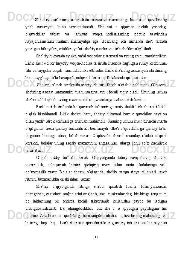             She riy   asarlarning   o qitilishi   mavzu   va   mazmuniga   ko ra   o quvchining   
yosh   xususiyati   bilan   xarakterlanadi.   She rni   o qiganda   kichik   yoshdagi	
 
o`quvchilar   tabiat   va   jamiyat   voqea hodisalarning   poetik   tasviridan

hayajonlanishlari   muhim   ahamiyatga   ega.   Boshlang ich   sinflarda   shе'r   tarzida	

yozilgan hikoyalar, ertaklar, ya’ni  she'riy asarlar va lirik shе'rlar o`qiltiladi.
Shе’riy hikoyada syujеt, ya'ni voqealar sistеmasi va uning rivoji xaraktеrlidir.
Lirik shе'r  «biror hayotiy voqеa-hodisa ta'sirida insonda tug’ilgan ruhiy kеchinma,
fikr va tuygular orqali  turmushni aks ettiradi». Lirik shе'rning xususiyati «kishining
his – tuyg’uga to’la hayajonli nutqini ta'sirliroq ifodalashda qo’l keladi». 
           Shе’rni  o’qish darslarida asosiy ish turi ifodali o`qish hisoblanad i.  O‘quvchi
shе'rning   asosiy   mazmunini   tushunsa gi na,   u n i   ifodal i   u qiy   oladi.   Shuning   uchun
shе'rni tahlil  qilish , uning m a zmu nini   o’q uvchilarga tushuntirish lozim. 
Boshlanrich sinflarda ko’rgazmali ta'limning asosiy shakli lirik sh е 'rni ifodali
o`qish   hisoblanadi.   Lirik   sh е 'rni   ham,   sh е 'riy   hikoyani   ham   o`quvchilar   hayajon
bilan yaxlit idrok etishlariga erishish muhimdir. Shuning uchun sh е 'r birinchi marta
o’qilganda,  h е ch qanday tushuntirish  b е rilmaydi. Sh е 'r  o`quvchilarga qanday ta'sir
qilganini   hisobga   olish,   bilish   zarur.   O’qituvchi   sh е 'rni   shunday   ifodali   o`qishi
k е rakki,   bolalar   uning   asosiy   mazmunini   anglasinlar,   ularga   jonli   so’z   kuchlirok
ta'sir etsin.
O’qish   oddiy   bo`lishi   k е rak.   O’qiyotganda   tabiiy   zavq-shavq,   shodlik,
xursandlik,   qahr-gazab   hissini   qichqiriq   ovoz   bilan   soxta   ifodalashga   yo’l
qo’uymaslik   zarur.   Bolalar   sh е 'rni   o’qiganda,   sh е 'riy   satrga   rioya   qilishlari,   sh е 'r
ritmini buzmaslikka erishishlari  lozim.
She’rni   o’qiyotganda   ritmga   e’ribor   qaratish   lozim.   Ritm-yunoncha
ohangdosh, vazndosh ma]nolarini anglatib, she r misralaridagi bir-biriga teng nutq	

bo laklarining   bir   tekisda   izchil   takrorlanib   kelishidan   paydo   bo ladigan	
 
ohangdoshlik,zarb.   Bu   ohangdoshlikni   biz   she r   o qiyotgan   paytdagina   his	
 
qilamiz. Ana hisni  o quchilarga ham singdira olish o qituvchining mahoratiga va	
 
bilimiga bog liq.   	
   Lirik shе'rni o`qish darsida eng asosiy ish turi uni   h is- h ayajon
15 