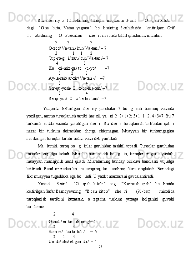 Biz   she riy   o lchovlarning   turoqlar   miqdorini   3-sinf       O qish   kitobi    
dagi     O n a   bitta,   Vatan   yagona   bo limining   8-sahifasida     keltirilgan  	
 	 Orif
To xtashning    O zbekiston    she ri misolida tahlil qilishimiz mumkin. 	
    
          2         2          1       2
O-zod/ Va-tan,/ hur/ Va-tan,/ = 7
                          3              1     1       2
Tup-ro-g i/ zar,/ dur/ Va-tan./= 7	

                           4                       3
Ko -zi-miz-ga/ to -ti-yo/        =7	
 
                             3 2    2
Ay-la-sak/ ar-zir/ Va-tan -/    =7
                             3                       4
Ser-qu-yosh/ O z-be-kis-ton/ =7	

                             3                       4
Be-qi-yos/  O z-be-kis-ton/   =7

Yuqorida   keltirilgan   she riy   parchalar   7   bo g inli   barmoq   vaznida	
  
yozilgan, ammo turoqlanish tartibi har xil, ya ni 2+2+1+2; 3+1+1+2; 4+3=7. Bu 7	

turkumli   sodda   vaznda   yaratilgan   she r.   Bu   she r   turoqlanish   tartibidan   qat i	
  
nazar   bir   turkum   doirasidan   chetga   chiqmagan.   Muayyan   bir   turkumgagina
asoslangan turoqlar tartibi sodda vazn deb yuritiladi.
Ma lumki, t	
 uroq bo g inlar  guruhidan  tashkil  topadi. Turoqlar  guruhidan	 
misralar   vujudga   keladi.   Misralar   ham   xuddi   bo g in,   turoqlar   singa	
  ri   uyushib,
muayyan   musiqiylik   hosil   qiladi.   Misralarning   bunday   birikuvi   bandlarni   vujudga
keltiradi.   Band   misradan   ko ra   kengroq,   ko lamliroq   fikrni   anglatadi.   Banddagi	
 
fikr muayyan tugallikka ega bo ladi. U yaxlit manzarani gavdalantiradi.	

Yoxud       3-sinf       O qish   kitobi   dagi     K u m ush   qish   bo limida	
   	 
keltirilgan  Safar Barnoyevning     B o s h  kitob	
  she ri   (91-bet)   misolida	
turoqlanish   tartibini   kuzatsak,   o zgacha   turkum   yuzaga   kelganini   guvohi	

bo lamiz.	

    2            4
          O-zod / er-kin-lik-ning/= 6
                        2                3  
Ram-zi/ - bu ki-tob./     =  5
                        2       1       3
Un-da/ aks/ et-gan-dir/  = 6
17 