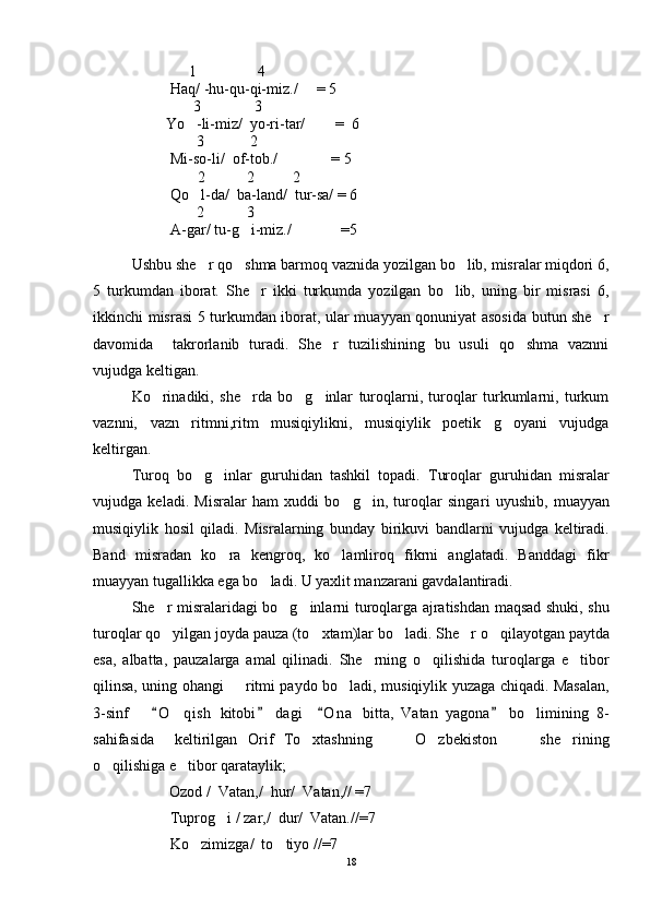                          1                4
Haq/ -hu-qu-qi-miz./     = 5
      3              3
                   Yo -li-miz/  yo-ri-tar/        =  6
                           3            2
Mi-so-li/  of-tob./              = 5
       2           2          2
Qo l-da/  ba-land/  tur-sa/ = 6

2         3
A-gar/ tu-g i-miz./             =5	

Ushbu she r qo shma barmoq vaznida yozilgan bo lib, misralar miqdori 6,	
  
5   turkumdan   iborat.   She r   ikki   turkumda   yozilgan   bo lib,   uning   bir   misrasi   6,	
 
ikkinchi misrasi 5 turkumdan iborat, ular muayyan qonuniyat asosida butun she r	

davomida     takrorlanib   turadi.   She r   tuzilishining   bu   usuli   qo shma   vaznni	
 
vujudga keltigan. 
Ko rinadiki,   she rda   bo g inlar   turoqlarni,   turoqlar   turkumlarni,   turkum	
   
vaznni,   vazn   ritmni,ritm   musiqiylikni,   musiqiylik   poetik   g oyani   vujudga	

keltirgan.
Turoq   bo g inlar   guruhidan   tashkil   topadi.   Turoqlar   guruhidan   misralar	
 
vujudga   keladi.   Misralar   ham   xuddi   bo g in,   turoqlar   singa	
  ri   uyushib,   muayyan
musiqiylik   hosil   qiladi.   Misralarning   bunday   birikuvi   bandlarni   vujudga   keltiradi.
Band   misradan   ko ra   kengroq,   ko lamliroq   fikrni   anglatadi.   Banddagi   fikr	
 
muayyan tugallikka ega bo ladi. U yaxlit manzarani gavdalantiradi.	

She r misralaridagi bo g inlarni turoqlarga ajratishdan maqsad shuki, shu	
  
turoqlar qo yilgan joyda pauza (to xtam)lar bo ladi. 
   She r o qilayotgan paytda	 
esa,   albatta,   pauzalarga   amal   qilinadi.   She rning   o qilishida   turoqlarga   e tibor	
  
qilinsa, uning ohangi   ritmi paydo bo ladi, musiqiylik yuzaga chiqadi. Masalan,	
 
3-sinf       O qish   kitobi   dagi     O n a   bitta,   Vatan   yagona   bo limining   8-	
   	 
sahifasida     keltirilgan   Orif   To xtashning       O zbekiston       she rining	
    
o qilishiga e tibor qarataylik;  	
 
                    Ozod /  Vatan,/  hur/  Vatan,// =7
Tuprog i / zar,/  dur/  Vatan.//=7	

Ko zimizga/  to tiyo //=7	
 
18 