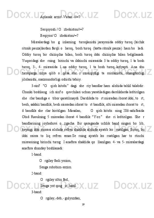 Aylasak  arzir/  Vatan -//=7
Serquyosh / O zbekiston//=7 
Beqiyos/ O zbekiston/=7	

Misralardagi   bo g inlarning     turoqlanishi   jarayonida   oddiy   turoq   (kichik
 
ritmik pauza)lardan farqli o laroq,  bosh turoq  (katta ritmik pauza)  ham bo ladi.	
 
Oddiy   turoq   bir   chiziqcha   bilan,   bosh   turoq   ikki   chiziqcha   bilan   belgilanadi.
Yuqoridagi   she rning     birinchi   va   ikkinchi   misrasida   3   ta   oddiy   turoq,   1   ta   bosh	

turoq,   3-,   4-   misrasida   1   na   oddiy   turoq,   1   ta   bosh   turoq   kelyapti.   Ana   shu
turoqlarga   rioya   qilib   o qilsa   she r   musiqiyligi   ta minlanishi,   ohangdorligi	
  
jilolanishi, mazmundorligi oshishi tabiiy. 
3-sinf    O qish  kitobi  dagi  she riy bandlar ham  alohida tahlil talabdir.	
 	 
Chunki boshlang ich sinf o quvchilari uchun yaratiladigan darsliklarda keltirilgan
 
she rlar bandiga e tibor qaratilmaydi. Darslikda to rt misradan iborat ikki, to rt,	
   
besh, sakkiz bandlik, besh misradan idorat to rt bandlik, olti misradan iborat to rt,	
 
6   bandlik   she rlar   kiritilgan.   Masalan,         O qish   kitobi ning   206-sahifasida	
   
Obid   Rasulning   5   misradan   iborat   4   bandlik   Y o z   she ri   keltirilgan.   She r	
 	 
bandlarining   joylashuvi   o zgacha.   Bir   qaraganda   uchlik   band   singari   bo lib,	
 
keyingi ikki misrasi alohida refren shaklida alohida ajratib ko rsatilgan. Biroq, bu	

ikki   misra   to liq   refren   emas.Se rning   ajratib   ko rsatilgan   har   to rtinchi	
   
misrasining   birinchi   turog I   anafora  shaklida   qo llanilgan.   4-   va   5-   misralardagi	
 
anafora shunday boshlanadi:
1-band. 
         O rgilay fasli yozim,	

         Senga rubobim-sozim.
2-band:
O rgilay oltin fasl,

Senga yot qing ir, hazil.	

3-band:
O rgilay,-deb,- gulyuzdan,	

19 