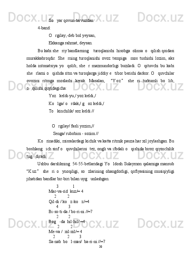 So yar qovun-tarvuzdan.
4-band:
O rgilay,-deb bol yeysan,

Ekkanga rahmat, deysan.
Bu kabi she riy bandlarning    turoqlanishi  hisobga  olinsa  o qilish qoidasi	
 
murakkabroqdir.   She rning   turoqlanishi   ovoz   tempiga     mos   tushishi   lozim,   aks	

holda   intonatsiya   yo qolib,   she r   mazmundorligi   buziladi.   O qituvchi   bu   kabi
  
she rlarni o qishda ritm va turoqlarga jiddiy e tibor berishi darkor. O quvchilar	
   
ovozini   ritmga   moslashi   kerak.   Masalan,     Y o z   she ri   turkumli   bo lib,	
 	 
o qilishi quyidagicha:	

Yoz   keldi-yu,/ yoz keldi,/
Ko lga/ o rdak,/ g oz keldi,/	
  
To kinchilik/ soz keldi.//

             O rgilay/ fasli yozim,//

              Senga/ rubobim - sozim.//
Ko rinadiki, misralardagi kichik va katta ritmik pauza har xil joylashgan. Bu	

boshlang ich sinf o quvchilarini  tez, ongli va ifodali o qishida biroz qiyinchilik
  
tug diradi.  	

               Ushbu darslikning   54-55-betlaridagi Yo ldosh Sulaymon qalamiga mansub	

K u z   she ri   o ynoqiligi,   so zlarining   ohangdorligi,   qofiyasining   musiqiyligi	
 	  
jihatidan bandlar bir-biri bilan uyg unlashgan.	

                           3             1
Mar-va-rid  kuz/= 4
                         2          2
Qil-di / ko z-ko z/=4	
 
                           4         3
Bi-so-ti-da / bo-ri-ni.//=7
                           2         2
Bog -da  hil-hil/ =4	

                            2          2
Me-va /  xil-xil/= 4
                        2           2         3
Sa-nab  bo l-mas/  ba-ri-ni.//=7	

20 
