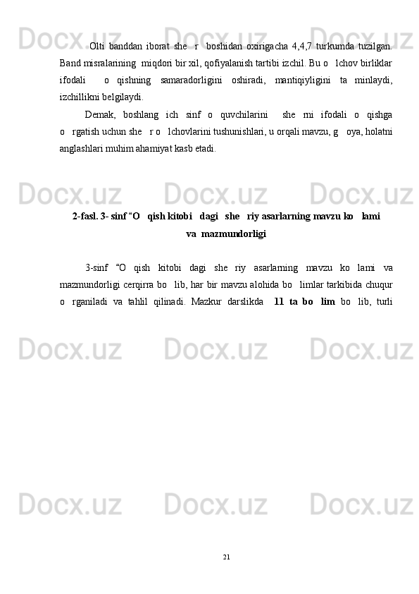   Olti   banddan   iborat   she r     boshidan   oxirigacha   4,4,7   turkumda   tuzilgan.
Band misralarining  miqdori bir xil, qofiyalanish tartibi izchil. Bu o lchov birliklar	

ifodali     o qishning   samaradorligini   oshiradi,   mantiqiyligini   ta minlaydi,	
 
izchillikni belgilaydi.  
Demak,   boshlang ich   sinf   o quvchilarini     she rni   ifodali   o qishga	
   
o rgatish uchun she r o lchovlarini tushunishlari, u orqali mavzu, g oya, holatni	
   
anglashlari muhim ahamiyat kasb etadi. 
2-fasl.  3- sinf 	
 O	 qish kitobi dagi   she riy 	  asar larning  mavzu ko lami	
va  mazmundorligi
3-sinf  	
 O	 qish   kitobi dagi   she riy  	  asar larning   mavzu   ko lami   va	
mazmundorligi cerqirra bo lib, har bir mavzu alohida bo limlar tarkibida chuqur	
 
o rganiladi   va   tahlil   qilinadi.   Mazkur   darslikda    	
 11   ta   bo lim	   bo lib,   turli	
21 