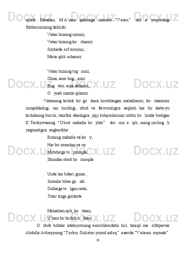 qiladi.   Masalan,   M.A’zam   qalamiga   mansub   V a t an   she ri   yuqoridagi 	
fikrlarimizning dalilidir.
             Vatan bizning uyimiz,
Vatan bizning ko chamiz.	

Soylarda sof suvimiz,
Maza qilib uchamiz.
Vatan bizning tog imiz,

Olma, anor bog imiz.	

Bug doy, arpa dalamiz,	

O ynab mazza qilamiz.	

                  Vatanning   kichik   bir   go shasi   hisoblangan   mahallamiz,   ko chamizni	
 
muqaddasligi,   uni   tinchligi,   obod   va   farovonligini   saqlash   har   bir   katta-yu
kichikning burchi, vazifasi ekanligini  jajji bolajonlarimiz ushbu bo limda berilgan	

K.Turdiyevaning     O b od   mahalla   bo ylab     she rini   o qib,   uning   nechog li	
 	   
yagonaligini  anglaydilar.
Bizning mahalla va ko y,	

Har bir xonadon va uy.
Mehrlarga to ymoqda,	

Shundan obod bo lmoqda.	

Unda har bekat, guzar,
Insonlar bilan go zal.

Gullarga to lgan rasta,	

Tutar sizga guldasta.
Mahallam ajib, ko rkam, 	

U ham bir kichik o lkam. 

O zbek   bolalar   adabiyotining   asoschilaridabn   biri,   taniqli   ma rifatparvar	
 
Abdulla Avloniyning  T u r kiy  Guliston yoxud axloq  asarida  V a t anni  suymak	
   
23 