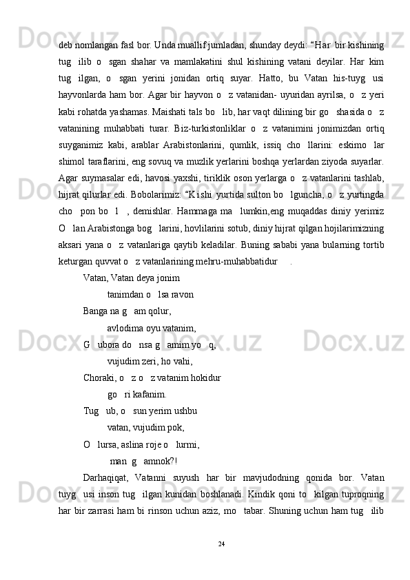 deb nomlangan fasl bor. Unda muallif jumladan, shunday deydi:  H a r  bir kishining
tug ilib   o sgan   shahar   va   mamlakatini   shul   kishining   vatani   deyilar.   Har   kim	
 
tug ilgan,   o sgan   yerini   jonidan   ortiq   suyar.   Hatto,   bu   Vatan   his-tuyg usi
  
hayvonlarda ham bor. Agar bir hayvon o z vatanidan- uyuridan ayrilsa, o z yeri	
 
kabi rohatda yashamas. Maishati tals bo lib, har vaqt dilining bir go shasida o z
  
vatanining   muhabbati   turar.   Biz-turkistonliklar   o z   vatanimini   jonimizdan   ortiq	

suyganimiz   kabi,   arablar   Arabistonlarini,   qumlik,   issiq   cho llarini:   eskimo lar	
 
shimol taraflarini, eng sovuq va muzlik yerlarini boshqa yerlardan ziyoda suyarlar.
Agar suymasalar  edi, havosi yaxshi, tiriklik oson yerlarga o z vatanlarini tashlab,

hijrat qilurlar edi. Bobolarimiz:  K i shi  yurtida sulton bo lguncha, o z yurtingda	
	 
cho pon   bo l ,   demishlar.   Hammaga   ma lumkin,eng   muqaddas   diniy   yerimiz	
   
O lan Arabistonga bog larini, hovlilarini sotub, diniy hijrat qilgan hojilarimizning	
 
aksari   yana   o z   vatanlariga   qaytib   keladilar.   Buning   sababi   yana   bularning   tortib	

keturgan quvvat o z vatanlarining mehru-muhabbatidur   .	
 
Vatan, Vatan deya jonim 
tanimdan o lsa ravon	

      Banga na g am qolur, 	

avlodima oyu vatanim,
G ubora do nsa g amim yo q, 	
   
vujudim zeri, ho vahi,
Choraki, o z o z vatanim hokidur 	
 
go ri kafanim.

Tug ub, o sun yerim ushbu 	
 
vatan, vujudim pok,
O lursa, aslina roje o lurmi,	
 
 man  g amnok?!	
 
Darhaqiqat,   Vatanni   suyush   har   bir   mavjudodning   qonida   bor.   Vatan
tuyg usi   inson   tug ilgan   kunidan   boshlanadi.   Kindik   qoni   to kilgan   tuproqning	
  
har bir zarrasi  ham bi  rinson uchun aziz, mo tabar. Shuning uchun ham tug ilib	
 
24 