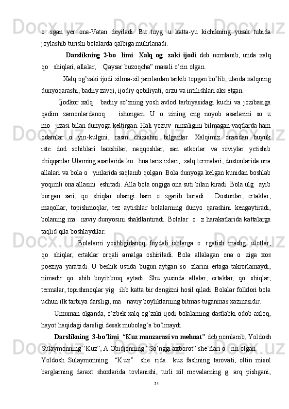 o sgan   yer   ona-Vatan   deyiladi.   Bu   tuyg u   katta-yu   kichikning   yurak   tubida 
joylashib turishi bolalarda qalbiga muhrlanadi.
                D arslikning   2-bo limi     Xalq   og zaki   ijodi	
    deb   nomlanib,   unda   xalq
qo shiqlari, allalar,  Qaysar buzoqcha” masali o’rin olgan.	
 
Xаlq оg’zаki ijоdi xilmа-xil jаnrlаrdаn tаrkib tоpgаn bo’lib, ulаrdа xаlqning
dunyoqаrаshi, bаdiiy zаvqi, ijоdiy qоbiliyati, оrzu vа intilishlаri аks etgаn.
Ijodkor   xalq       badiiy   so‘zning   yosh   avlod   tarbiyasidagi   kuchi   va   jozibasiga
qadim   zamonlardanoq       ishongan.   U   o zining   eng   noyob   asarlarini   so z	
 
mo jizasi bilan dunyoga keltirgan. Hali yozuv  nimaligini bilmagan vaqtlarda ham	

odamlar   o yin-kulgini,   rasm   chizishni   bilganlar.   Xalqimiz   orasidan   buyuk	

iste dod   sohiblari   baxshilar,   naqqoshlar,   san atkorlar   va   roviylar   yetishib	
 
chiqqanlar.Ularning asarlarida ko hna tarix izlari,  xalq termalari, dostonlarida ona	

allalari va bola o yinlarida saqlanib qolgan. Bola dunyoga kelgan kunidan boshlab	

yoqimli ona allasini  eshitadi. Alla bola ongiga ona suti bilan kiradi. Bola ulg ayib	

borgan   sari,   qo shiqlar   ohangi   ham   o zgarib   boradi.     Dostonlar,   ertaklar,	
 
maqollar,   topishmoqlar,   tez   aytishlar   bolalarning   dunyo   qarashini   kengaytiradi,
bolaning ma naviy dunyosini shakllantiradi. Bolalar   o z harakatlarida kattalarga	
 
taqlid qila boshlaydilar.
                    Bolalarni   yoshligidanoq   foydali   ishlarga   o rgatish   mashg ulotlar,	
 
qo shiqlar,   ertaklar   orqali   amalga   oshiriladi.   Bola   allalagan   ona   o ziga   xos	
 
poeziya   yaratadi.   U   beshik   ustida   bugun   aytgan   so zlarini   ertaga   takrorlamaydi,	

nimadir   qo shib   boyitibroq   aytadi.   Shu   yusinda   allalar,   er	
 t aklar,   qo shiqlar,	
termalar, topishmoqlar yig ilib katta bir dengizni hosil qiladi. Bolalar folklori bola	

uchun ilk tarbiya darsligi, ma naviy boyliklarning bitmas	
 - tuganmas xazinasidir.
Umuman olganda, o‘zbеk xаlq оg’zаki ijоdi bolalarning dastlabki odob-axloq,
hayot haqidagi darsligi desak mubolag‘a bo‘lmaydi. 
D arslikning   3 -bo’limi   “Kuz manzarasi va mehnat”  deb nomlanib,  Yoldosh
Sulaymonning “Kuz”, A.Obidjonning “So’nggi axborot” she’rlari o rin olgan. 	

Yoldosh   Sulaymonning     K u z   she rida     kuz   faslining   tarovati,   oltin   misol	
 	
barglarning   daraxt   shoxlarida   tovlanishi,   turli   xil   mevalarning   g arq   pishgani,	

25 