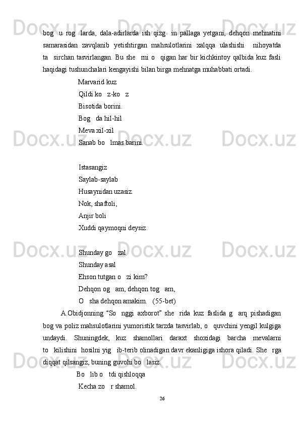 bog u   rog larda,   dala-adirlarda   ish   qizg in   pallaga   yetgani,   dehqon   mehnatini  
samarasidan   zavqlanib   yetishtirgan   mahsulotlarini   xalqqa   ulashishi     nihoyatda
ta sirchan tasvirlangan.  Bu she rni  o qigan har  bir  kichkintoy qalbida  kuz fasli	
  
haqidagi tushunchalari kengayishi bilan birga mehnatga muhabbati ortadi.
                     Marvarid kuz
Qildi ko z-ko z	
 
Bisotida borini.
Bog da hil-hil	

Meva xil-xil
Sanab bo lmas barini.	

Istasangiz
Saylab-saylab
Husaynidan uzasiz.
Nok, shaftoli, 
Anjir boli
Xuddi qaymoqni deysiz.
Shunday go zal	

Shunday asal
Ehson tutgan o zi kim?	

Dehqon og am, dehqon tog am,	
 
O sha dehqon amakim.   (55-bet)	

A.Obidjonning   So nggi   axborot   she rida   kuz   faslida   g arq   pishadigan	
 	  
bog va poliz mahsulotlarini yumoristik tarzda tasvirlab, o quvchini yengil kulgiga	

undaydi.   Shuningdek,   kuz   shamollari   daraxt   shoxidagi   barcha   mevalarni
to kilishini  hosilni yig ib-terib olinadigan davr ekanligiga ishora qiladi. 	
  She rga	
diqqat qilsangiz, buning guvohi bo lasiz. 	

                   Bo lib o tdi qishloqqa	
 
Kecha zo r shamol.	

26 