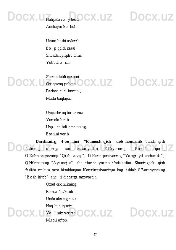 Natijada ro y berdi
Anchayin kor-hol.
Uzum boshi aylanib
Bo p qoldi kasal.	

Shoxdan yiqilib olma
Yotibdi o sal.	

Shamollatdi qornini
Oshqovoq polvon
Pachoq qildi burnini,
Mulla baqlajon.
Uyquchiroq bir tarvuz
Yumala borib.
Uyg onibdi qovunning	

Boshini yorib. 
D arslikning     4 -bo limi    	
 “Kumush   qish   d	 eb   nomlanib ,   bunda   qish
faslining   o ziga   xos   xususiyatlari   Z.Diyorning   Birinchi   qor ,	
  
O.Xolmirzayevning   Q i s h   zavqi ,   D.Komiljonovaning   Y a ngi   yil   archasida ,	
   
Q.Hikmatning   A y amajiz   she rlarida   yorqin   ifodalanfan.   Shuningdek,   qish	
 	
faslida   muhim   sana   hisoblangan   Konstitutsiyamizga   bag ishlab   S.Barnoyevning	

B o sh  kitob  she ri diqqatga sazovordir. 	
 	
Ozod erkinlikning
Ramzi- bu kitob.
Unda aks etgandir
Haq-huquqimiz.
Yo limiz yoritar	

Misoli oftob.
27 