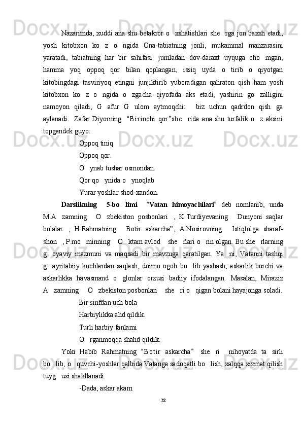 Nazarimda, xuddi ana shu betakror  o xshatishlari  she rga jon baxsh etadi, 
yosh   kitobxon   ko z   o ngida   Ona-tabiatning   jonli,   mukammal   manzarasini	
 
yaratadi,   tabiatning   har   bir   sahifasi:   jumladan   dov-daraxt   uyquga   cho mgan,	

hamma   yoq   oppoq   qor   bilan   qoplangan,   issiq   uyda   o tirib   o qiyotgan	
 
kitobingdagi   tasviriyoq   etingni   junjiktirib   yuboradigan   qahraton   qish   ham   yosh
kitobxon   ko z   o ngida   o zgacha   qiyofada   aks   etadi,   yashirin   go zalligini	
   
namoyon   qiladi,   G afur   G ulom   aytmoqchi:   biz   uchun   qadrdon   qish ga	
   
aylanadi.     Zafar   Diyorning     B i r inchi   qor s he rida   ana   shu   turfalik   o z   aksini	
 	 
topgandek guyo: 
Oppoq tiniq
Oppoq qor.
O ynab tushar osmondan.	

Qor qo ynida o ynoqlab	
 
Yurar yoshlar shod-xandon.
D arslikning     5 -bo limi    	
 Vatan   himoyachilari	    d eb   nomlanib ,   unda
M.A zamning   O zbekiston   posbonlari ,   K.Turdiyevaning   Dunyoni   saqlar	
    
bolalar ,   H.Rahmatning   Botir   askarcha”,   A.Nosirovning   Istiqlolga   sharaf-	
  
shon , P.mo minning  O ktam avlod  she rlari o rin olgan. 	
       Bu she rlarning	
g oyaviy   mazmuni   va   maqsadi   bir   mavzuga   qaratilgan.   Ya ni,   Vatanni   tashqi	
 
g ayritabiiy   kuchlardan   saqlash,   doimo   ogoh   bo lib   yashash,   askarlik   burchi   va
 
askarlikka   havasmand   o glonlar   orzusi   badiiy   ifodalangan.   Masalan,   Miraziz	

A zamning   O zbekiston posbonlari  she ri o qigan bolani hayajonga soladi.	
     
Bir sinfdan uch bola
Harbiylikka ahd qildik.
Turli harbiy fanlarni
O rganmoqqa shahd qildik.	

Yoki   Habib   Rahmatning   B o t ir   askarcha   she ri     nihoyatda   ta sirli	
 	 
bo lib, o quvchi-yoshlar qalbida Vatanga sadoqatli bo lish, xalqqa xizmat qilish	
  
tuyg usi shakllanadi.	

-Dada, askar akam
28 