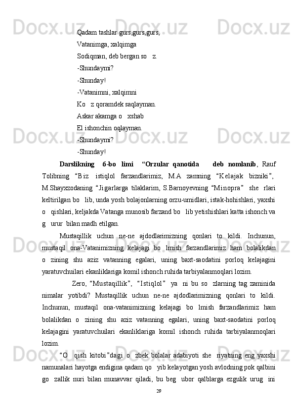 Qadam tashlar gurs,gurs,gurs,
Vatanimga, xalqimga
Sodiqman, deb bergan so z.
-Shundaymi?
-Shunday!
-Vatanimni, xalqimni
Ko z qoramdek saqlayman.	

Askar akamga o xshab	

El ishonchin oqlayman.
-Shundaymi?
-Shunday!
D arslikning     6 -bo limi    	
 “Orzular   qanotida     d	 eb   nomlanib ,   Rauf
Tolibning   B i z   istiqlol   farzandlarimiz,   M.A zamning   K e l ajak   bizniki ,	
  	
M.Shayxzodaning   J i garlarga   tilaklarim,   S.Barnoyevning   M i nopra   she rlari	
  	
keltirilgan bo lib, unda yosh bolajonlarning orzu-umidlari, istak-hohishlari, yaxshi	

o qishlari, keljakda Vatanga munosib farzand bo lib yetishishlari katta ishonch va	
 
g urur  bilan madh etilgan. 

Mustaqillik   uchun   ne-ne   ajdodlarimizning   qonlari   to kildi.   Inchunun,	

mustaqil   ona-Vatanimizning   kelajagi   bo lmish   farzandlarimiz   ham   bolalikdan	

o zining   shu   aziz   vatanning   egalari,   uning   baxt-saodatini   porloq   kelajagini	

yaratuvchuilari ekanliklariga komil ishonch ruhida tarbiyalanmoqlari lozim. 
                    Zero,   M u staqillik ,   I s t iqlol   ya ni   bu   so zlarning   tag   zaminida	
   	 
nimalar   yotibdi?   Mustaqillik   uchun   ne-ne   ajdodlarimizning   qonlari   to kildi.	

Inchunun,   mustaqil   ona-vatanimizning   kelajagi   bo lmish   farzandlarimiz   ham	

bolalikdan   o zining   shu   aziz   vatanning   egalari,   uning   baxt-saodatini   porloq	

kelajagini   yaratuvchuilari   ekanliklariga   komil   ishonch   ruhida   tarbiyalanmoqlari
lozim. 
O qish   kitobi d agi   o zbek   bolalar   adabiyoti   she riyatning   eng   yaxshi	
 	  
namunalari hayotga endigina qadam qo yib kelayotgan yosh avlodning pok qalbini	

go zallik   nuri   bilan   munavvar   qiladi,   bu   beg ubor   qalblarga   ezgulik   urug ini	
  
29 
