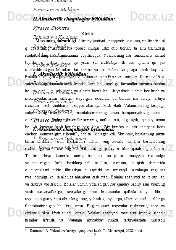                         Kirish
Mavzuning dolzarbligi . Ijtimoiy jamiyat taraqqiyoti, xususan, milliy istiqlol
g oyalarining   hayotimizda   toboro   chuqur   ildiz   otib   borishi   ta lim   tizimidagi 
islohotlarning   ham   mazmunini   boyitmoqda.   Yoshlarning   har   tomonlama   kamol
topishi,   o qishga   havas   qo yishi   esa   maktabga   ilk   bor   qadam   qo yib	
  
o zlashtiradigan   bilimlari,   ko nikma   va   malakalari   darajasiga   borib   taqaladi.	
 
Bolalar kelajagimiz poydevori. Shu boisdan ham Prezidentimiz I.A. Karimov  B i z	

xalqimizning   dunyoda   hech   kimdan   kam   bo lmasligi,   farzandlarimizning   bizdan	

ko ra   kuchli,   bilimli,   dono   va   albatta   baxtli   bo lib   yashashi   uchun   bor   kuch   va	
 
imkoniyatlarimizni   safarbar   etayotgan   ekanmiz,   bu   borada   ma naviy   tarbiya	

masalasi,   hech   shubhasiz,   beqiyos   ahamiyat   kasb   etadi.   Vatanimizning   kelajagi,
xalqimizning   ertangi   kuni,   mamlakatimizning   jahon   hamjamiyatidagi   obro -	

e tibori,   avvalombor,   farzandlarimizning   unib-o sib,   ulg ayib,   qanday   inson	
  
bo lib,   hayotga   kirib   borishiga   bog liqdir.   Biz   bunday   o tkir   haqiqatni   hech
  
qachon   unutmasligimiz   kerak	
 1
,   deb   ta kidlagan   edi.   Shu   bois,   bolalarning   puxta	
bilim   olishlari,   teran   fikrlashlari   uchun,   eng   avvalo,   ta lim   beruvchining	

mahoratiga   va   bolalarning     ta lim   olishiga   jiddiy   e tibor   qaratmog i   lozim.	
  
Ta lim-tarbiya   tizimida   uning   har   bir   bo g ini   muayyan   maqsadga	
  
yo naltirilgani   kabi   boshlang ich   ta lim,   xususan,   o qish   darslarida
   
o quvchilarni   erkin   fikrlashga   o rgatishi   va   mustaqil   mutolaaga   rag bat
  
uyg otishiga ko ra alohida ahamiyat  kasb  etadi. Bolalar  adabiyoti  so z  san ati	
   
va   tarbiya   vositasidir.   Bolalar   uchun   yoziladigan   har   qanday   badiiy   asar   ularning
yosh   xususiyatlariga,   saviyalariga   mos   kitobxonlar   qalbida   o y   fikrlar	
 
uyg otadigan yorqin obrazlarga boy, yuksak g oyalarga, ulkan va porloq ishlarga	
 
ilhomlantiradigan   bo lishi   zarur.   Eng   muhimi   mavzular   tushunarli,   soda   va	

qiziqarli   tilda   ifodalanishi   kerak.   Bolalar   adabiyoti   yoshlarni   imon-e tiqodli	

kishilar   sifatida   va   Vatanga   muhabbat   ruhida   tarbiyalashda   mustaqil
1 1
.   Karimov   I . A .  Yuksak   ma ’ naviyat - yengilmas   kuch . 	
 T .:  Ma ’ naviyat , 2008. 4 -bet.  
33 – 4 - sinf o qish kitobidagi she riy 	
 
asarlarning mavzuiy va ifodaviy tasviri
mаvzusidа bakalavr darajasini olish uchun yozgan
BITIRUV MАLАKАVIY ISHI
6. Jўrаеvа Аzizа
ОPB bўlimidаn:
Аhmеdоvа Mоhigul
Bоbоnаzаrоvа Nаfisа
Nаbiеvа Hаnifа
Sаydullаеvа Zulfiya
Dаmаеvа Gulnоzа
Pirnаzаrоvа Mаhkаm
II. Аkushеrlik chаqаlоqlаr bўlimidаn:
Jўrаеvа Shоhistа
Rаhmаtоvа Xurshidа
Sоhibоvа Dilаfruz
Xаlilоvа Zulаyhо
Оstоnоvа Shаkаr
I.   Аkushеrlik bўlimidаn:
Bоzоrоvа Gulnоrа
Qurbоnоvа Bibisоrа
Pirnаzаrоvа Lаylо
Chоriеvа Shоhistа
Tўlаеvа Dilsоrа
I .  Аkushеrlik chаqаlоqlаr bўlimidаn:
1. Ernаzаrоvа Gulsаnаm
2. Ernаzаrоvа Muhаbbаt 