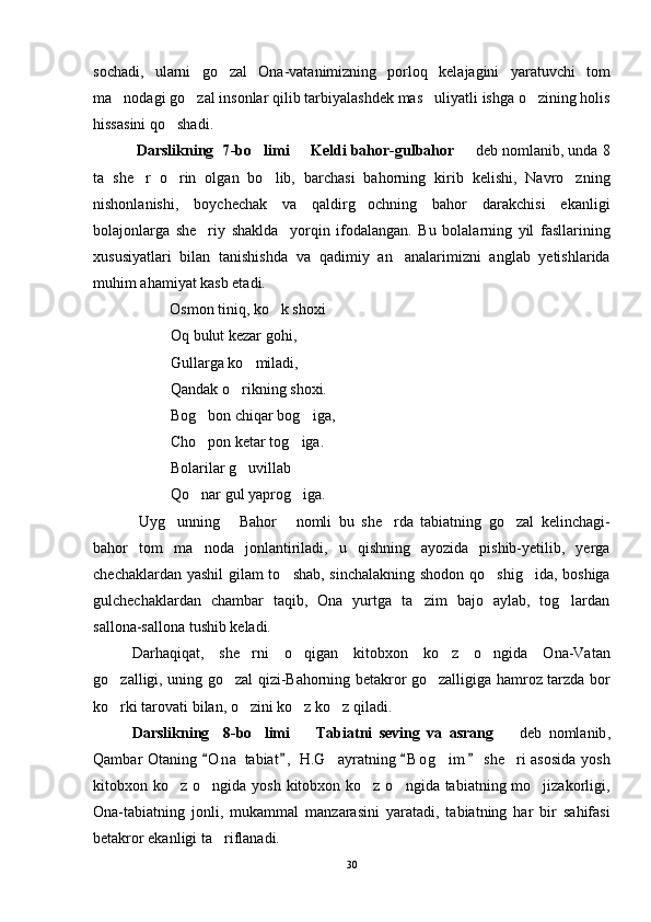sochadi,   ularni   go zal   Ona-vatanimizning   porloq   kelajagini   yaratuvchi   tom
ma nodagi go zal insonlar qilib tarbiyalashdek mas uliyatli ishga o zining holis	
   
hissasini qo shadi.	

  D arslikning   7 -bo limi   	
 Keldi bahor-gulbahor	     d eb nomlanib , unda 8
ta   she r   o rin   olgan   bo lib,   barchasi   bahorning   kirib   kelishi,   Navro zning	
   
nishonlanishi,   boychechak   va   qaldirg ochning   bahor   darakchisi   ekanligi	

bolajonlarga   she riy   shaklda     yorqin   ifodalangan.   Bu   bolalarning   yil   fasllarining	

xususiyatlari   bilan   tanishishda   va   qadimiy   an analarimizni   anglab   yetishlarida	

muhim ahamiyat kasb etadi. 
                    Osmon tiniq, ko k shoxi	

Oq bulut kezar gohi,
Gullarga ko miladi,	

Qandak o rikning shoxi.	

Bog bon chiqar bog iga,	
 
Cho pon ketar tog iga.
 
Bolarilar g uvillab	

Qo nar gul yaprog iga.	
 
  Uyg unning   Bahor   nomli   bu   she rda   tabiatning   go zal   kelinchagi-	
    
bahor   tom   ma noda   jonlantiriladi,   u   qishning   ayozida   pishib-yetilib,   yerga	

chechaklardan yashil gilam to shab, sinchalakning shodon qo shig ida, boshiga	
  
gulchechaklardan   chambar   taqib,   Ona   yurtga   ta zim   bajo   aylab,   tog lardan	
 
sallona-sallona tushib keladi.
Darhaqiqat,   she rni   o qigan   kitobxon   ko z   o ngida   Ona-Vatan	
   
go zalligi, uning go zal qizi-Bahorning betakror go zalligiga hamroz tarzda bor	
  
ko rki tarovati bilan, o zini ko z ko z qiladi.
   
D arslikning     8 -bo limi    	
 Tabiatni   seving   va   asrang	      d eb   nomlanib ,
Qambar Otaning  O n a  tabiat ,  H.G ayratning  B o g im  she ri asosida yosh	
   	  
kitobxon ko z o ngida yosh kitobxon ko z o ngida tabiatning mo jizakorligi,	
    
Ona-tabiatning   jonli,   mukammal   manzarasini   yaratadi,   tabiatning   har   bir   sahifasi
betakror ekanligi ta riflanadi. 	

30 