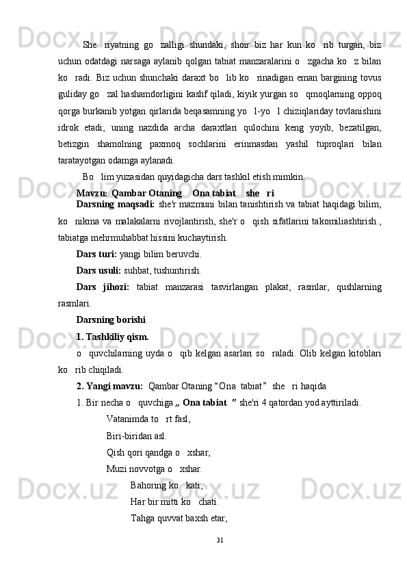 She riyatning   go zalligi   shundaki,   shoir   biz   har   kun   ko rib   turgan,   biz  
uchun odatdagi  narsaga aylanib qolgan tabiat  manzaralarini o zgacha ko z bilan	
 
ko radi.  	
 Biz  uchun shunchaki   daraxt  bo lib ko rinadigan  eman bargining tovus	 
guliday go zal hashamdorligini kashf qiladi, kiyik yurgan so qmoqlarning oppoq	
 
qorga burkanib yotgan qirlarida beqasamning yo l-yo l chiziqlariday tovlanishini	
 
idrok   etadi;   uning   nazdida   archa   daraxtlari   qulochini   keng   yoyib,   bezatilgan,
betizgin   shamolning   paxmoq   sochlarini   erinmasdan   yashil   tuproqlari   bilan
taratayotgan odamga aylanadi. 
Bo lim yuzasidan quyidagicha dars tashkil etish mimkin. 	

Mavzu :    Qambar Otaning  Ona tabiat  she ri	
  
Darsning maqsadi:   she'r mazmuni bilan tanishtirish va tabiat haqidagi bilim,
ko nikma  va   malakalarni   rivojlantirish,   she'r   o qish   sifatlarini   takomiliashtirish.,	
 
tabiatga mehrmuhabbat hissini kuchaytirish.
Dars turi:  yangi bilim beruvchi.
Dars usuli:  suhbat, tushuntirish.
Dars   jihozi:   tabiat   manzarasi   tasvirlangan   plakat,   rasmlar,   qushlarning
rasmlari.
Darsning borishi
1. Tashkiliy qism.
o quvchilarning uyda  o qib kelgan asarlari  so raladi. Olib kelgan kitoblari	
  
ko rib chiqiladi.	

2. Yangi mavzu:    Qambar Otaning  O n a  tabiat  she ri haqida	
 	
1. Bir necha o quvchiga 	
 ,,  Ona tabiat   "  she'ri 4 qatordan yod ayttiriladi.
Vatanimda to rt fasl,	

Biri-biridan asl.
Qish qori qandga o xshar,	

Muzi novvotga o xshar.	

Bahoring ko kati,

Har bir mitti ko chati.	

Tahga quvvat baxsh etar,
31 