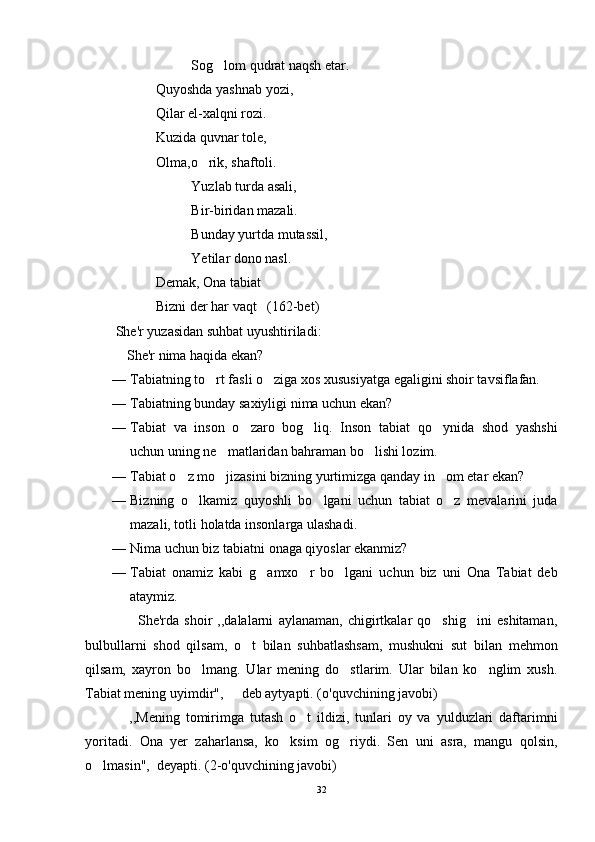 Sog lom qudrat naqsh etar.
Quyoshda yashnab yozi,
Qilar el-xalqni rozi.
Kuzida quvnar tole,
Olma,o rik, shaftoli.	

Yuzlab turda asali,
Bir-biridan mazali.
Bunday yurtda mutassil,
Yetilar dono nasl.
Demak, Ona tabiat
Bizni der har vaqt   (162-bet)
 She'r yuzasidan suhbat uyushtiriladi:
 She'r nima haqida ekan?	

— Tabiatning to rt fasli o ziga xos xususiyatga egaligini shoir tavsiflafan.	
 
— Tabiat ning bunday saxiyligi nima uchun ekan?
— Tabiat   va   inson   o zaro   bog liq.   Inson   tabiat   qo ynida   shod   yashshi	
  
uchun uning ne matlaridan bahraman bo lishi lozim.	
 
— Tabiat o z mo jizasini bizning yurtimizga qanday in om etar ekan?	
  
— Bizning   o lkamiz   quyoshli   bo lgani   uchun   tabiat   o z   mevalarini   juda	
  
mazali, totli holatda insonlarga ulashadi. 
— Nima uchun biz tabiatni onaga qiyoslar ekanmiz?
— Tabiat   onamiz   kabi   g amxo r   bo lgani   uchun   biz   uni   Ona   Tabiat   deb	
  
ataymiz.
          She'rda   shoir   ,,dalalarni   aylanaman,   chigirtkalar   qo shig ini   eshitaman,	
 
bulbullarni   shod   qilsam,   o t   bilan   suhbatlashsam,   mushukni   sut   bilan   mehmon	

qilsam,   xayron   bo lmang.   Ular   mening   do stlarim.   Ular   bilan   ko nglim   xush.	
  
Tabiat mening uyimdir",   deb aytyapti. (o'quvchining javobi)	

  ,,Mening   tomirimga   tutash   o t   ildizi,   tunlari   oy   va   yulduzlari   daftarimni	
	
yoritadi.   Ona   yer   zaharlansa,   ko ksim   og riydi.   Sen   uni   asra,   mangu   qolsin,	
 
o lmasin",  deyapti. (2-o'quvchining javobi)	

32 