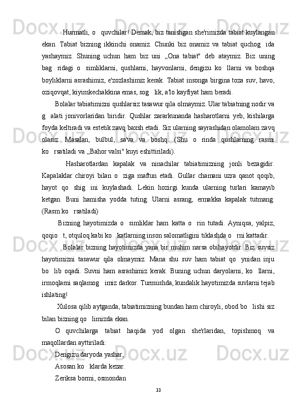  Hurmatli, o quvchilar! Demak, biz tanishgan she'rimizda tabiat kuylangan	
ekan.   Tabiat   bizning   ikkinchi   onamiz.   Chunki   biz   onamiz   va   tabiat   quchog ida	

yashaymiz.   Shuning   uchun   ham   biz   uni   ,,Ona   tabiat"   deb   ataymiz.   Biz   uning
bag ridagi   o simliklarni,   qushlarni,   hayvonlarni,   dengizu   ko llarni   va   boshqa	
  
boyliklarni asrashimiz, e'zozlashimiz kerak. Tabiat insonga birgina toza suv, havo,
oziqovqat, kiyimkechakkina emas, sog lik, a'lo kayfiyat ham beradi.	

Bolalar tabiatimizni qushlarsiz tasawur qila olmaymiz. Ular tabiatning nodir va
g alati   jonivorlaridan   biridir.   Qushlar   zararkunanda   hasharotlarni   yeb,   kishilarga	

foyda keltiradi va estetik zavq baxsh etadi. Siz ularning sayrashidan olamolam zavq
olasiz.   Masalan,   bulbul,   sa'va   va   boshq.   (Shu   o rinda   qushlarning   rasmi	

ko rsatiladi va ,,Bahor valsi" kuyi eshittiriladi).	

  Hasharotlardan   kapalak   va   ninachilar   tabiatimizning   jonli   bezagidir.	

Kapalaklar   chiroyi   bilan   o ziga   maftun   etadi.   Gullar   chamani   uzra   qanot   qoqib,	

hayot   qo shig ini   kuylashadi.   Lekin   hozirgi   kunda   ularning   turlari   kamayib	
 
ketgan.   Buni   hamisha   yodda   tuting.   Ularni   asrang,   ermakka   kapalak   tutmang.
(Rasm ko rsatiladi)

  Bizning   hayotimizda   o simliklar   ham   katta   o rin   tutadi.   Ayniqsa,   yalpiz,	
 
qoqio t, otquloq kabi ko katlarning inson salomatligini tiklashda o rni kattadir.	
  
 Bolalar  bizning hayotimizda yana bir  muhim narsa obihayotdir. Biz suvsiz

hayotimizni   tasawur   qila   olmaymiz.   Mana   shu   suv   ham   tabiat   qo ynidan   inju	

bo lib   oqadi.   Suvni   ham   asrashimiz   kerak.   Buning   uchun   daryolarni,   ko llarni,	
 
irmoqlarni saqlamog imiz darkor. Turmushda, kundalik hayotimizda suvlarni tejab	

ishlating!
 Xulosa qilib aytganda, tabiatimizning bundan ham chiroyli, obod bo lishi siz	

bilan bizning qo limizda ekan.	

O quvchilarg	
 a   tabiat   haqida   yod   olgan   she'rlaridan,   topishmoq   va
maqollardan ayttiriladi:
Dengizu daryoda yashar, 
Asosan ko klarda kezar. 	

Zeriksa bormi, osmondan 
33 