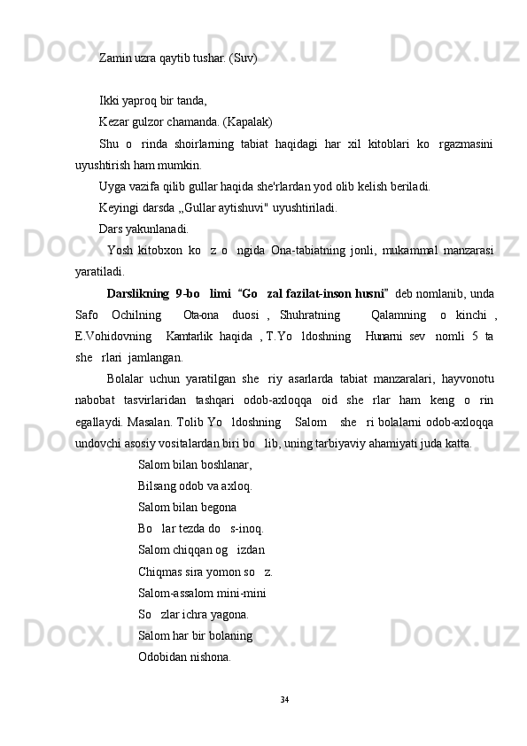 Zamin uzra qaytib tushar. (Suv)
Ikki yaproq bir tanda,
Kezar gulzor chamanda. (Kapalak)
Shu   o rinda   shoirlarning   tabiat   haqidagi   har   xil   kitoblari   ko rgazmasini 
uyushtirish ham mumkin.
Uyga vazifa qilib gullar haqida she'rlardan yod olib kelish beriladi.
Keyingi darsda ,,Gullar aytishuvi" uyushtiriladi.
Dars yakunlanadi.
Yosh   kitobxon   ko z   o ngida   Ona-tabiatning   jonli,   mukammal   manzarasi	
 
yaratiladi. 
D arslikning   9 -bo limi   
 Go zal fazilat-inson husni	 	    d eb nomlanib , unda
Safo   Ochilning   Ota-ona   duosi ,   Shuhratning     Qalamning   o kinchi ,	
    
E.Vohidovning   Kamtarlik   haqida ,  T.Yo ldoshning   Hunarni   sev   nomli   5   ta	
    
she rlari  jamlangan. 	

Bolalar   uchun   yaratilgan   she riy   asarlarda   tabiat   manzaralari,   hayvonotu	

nabobat   tasvirlaridan   tashqari   odob-axloqqa   oid   she rlar   ham   keng   o rin	
 
egallaydi. Masalan. Tolib Yo ldoshning  Salom  she ri bolalarni odob-axloqqa	
   
undovchi asosiy vositalardan biri bo lib, uning tarbiyaviy ahamiyati juda katta.	

Salom bilan boshlanar,
Bilsang odob va axloq.
Salom bilan begona
Bo lar tezda do s-inoq.	
 
Salom chiqqan og izdan	

Chiqmas sira yomon so z.	

Salom-assalom mini-mini
So zlar ichra yagona.	

Salom har bir bolaning
Odobidan nishona.
34 