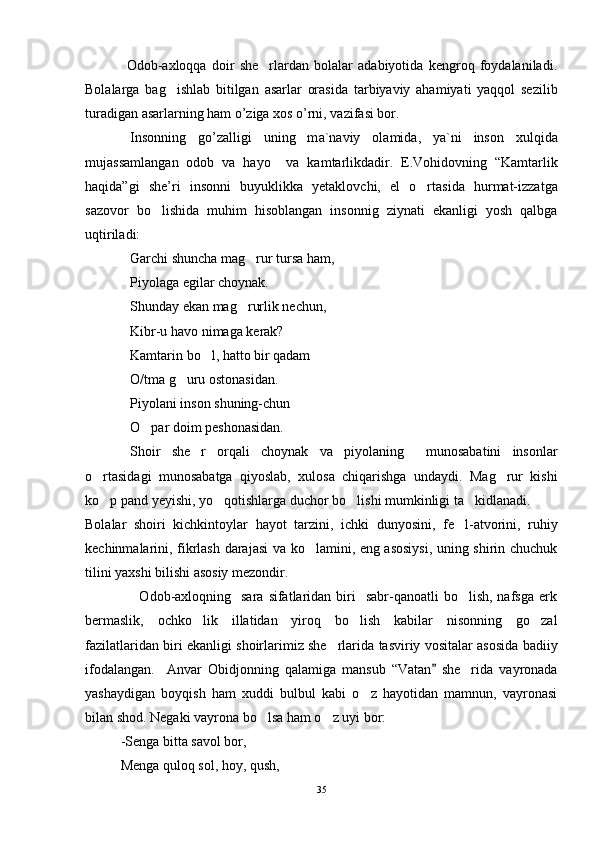                 Odob-axloqqa   doir   she rlardan   bolalar   adabiyotida   kengroq   foydalaniladi.
Bolalarga   bag ishlab   bitilgan   asarlar   orasida   tarbiyaviy   ahamiyati   yaqqol   sezilib	

turadigan asarlarning ham o’ziga xos o’rni, vazifasi bor.
Ins о nning   go’z а lligi   uning   m а `n а viy   о l а mid а ,   ya`ni   ins о n   xulqid а
muj а ss а ml а ng а n   о d о b   v а   h а yo     va   kamtarlikdadir.   E.Vohidovning   “Kamtarlik
haqida”gi   she’ri   insonni   buyuklikka   yetaklovchi,   el   o rtasida   hurmat-izzatga	

sazovor   bo lishida   muhim   hisoblangan   insonnig   ziynati   ekanligi   yosh   qalbga	

uqtiriladi: 
Garchi shuncha mag rur tursa ham,	

Piyolaga egilar choynak.
Shunday ekan mag rurlik nechun,

Kibr-u havo nimaga kerak?
Kamtarin bo l, hatto bir qadam	

O/tma g uru ostonasidan.	

Piyolani inson shuning-chun
O par doim peshonasidan.	

Shoir   she r   orqali   choynak   va   piyolaning     munosabatini   insonlar	

o rtasidagi   munosabatga   qiyoslab,   xulosa   chiqarishga   undaydi.   Mag rur   kishi	
 
ko p pand yeyishi, yo qotishlarga duchor bo lishi mumkinligi ta kidlanadi.
   
Bolalar   shoiri   kichkintoylar   hayot   tarzini,   ichki   dunyosini,   fe l-atvorini,   ruhiy	

kechinmalarini, fikrlash darajasi va ko lamini, eng asosiysi, uning shirin chuchuk	

tilini yaxshi bilishi asosiy mezondir.     
                     Odob-axloqning    sara  sifatlaridan biri     sabr-qanoatli  bo lish,  nafsga  erk	

bermaslik,   ochko lik   illatidan   yiroq   bo lish   kabilar   nisonning   go zal	
  
fazilatlaridan biri ekanligi shoirlarimiz she rlarida tasviriy vositalar asosida badiiy	

ifodalangan.     Anvar   Obidjonning   qalamiga   mansub   “Vatan   she rida   vayronada	
	
yashaydigan   boyqish   ham   xuddi   bulbul   kabi   o z   hayotidan   mamnun,   vayronasi	

bilan shod. Negaki vayrona bo lsa ham o z uyi bor:	
 
-Senga bitta savol bor,
Menga quloq sol, hoy, qush,
35 