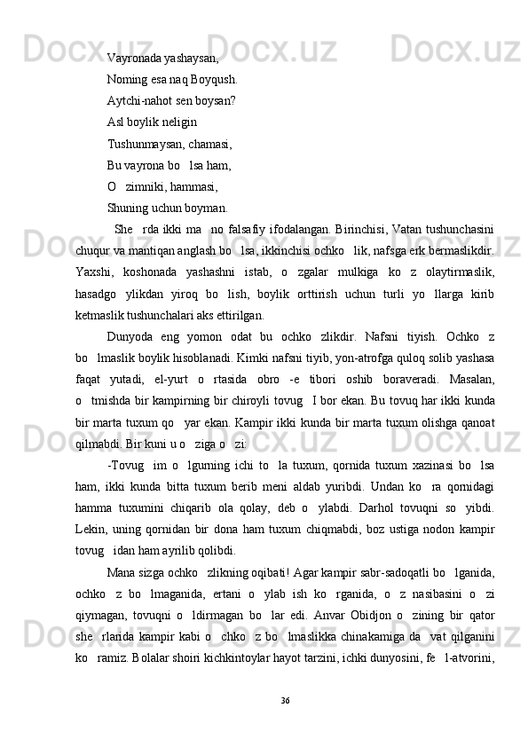Vayronada yashaysan, 
Noming esa naq Boyqush.
Aytchi-nahot sen boysan?
Asl boylik neligin
Tushunmaysan, chamasi,
Bu vayrona bo lsa ham,
O zimniki, hammasi,	

Shuning uchun boyman. 
                 She rda ikki  ma no falsafiy ifodalangan. Birinchisi, Vatan tushunchasini	
 
chuqur va mantiqan anglash bo lsa, ikkinchisi ochko lik, nafsga erk bermaslikdir.	
 
Yaxshi,   koshonada   yashashni   istab,   o zgalar   mulkiga   ko z   olaytirmaslik,	
 
hasadgo ylikdan   yiroq   bo lish,   boylik   orttirish   uchun   turli   yo llarga   kirib	
  
ketmaslik tushunchalari aks ettirilgan.
Dunyoda   eng   yomon   odat   bu   ochko zlikdir.   Nafsni   tiyish.   Ochko z	
 
bo lmaslik boylik hisoblanadi. Kimki nafsni tiyib, yon-atrofga quloq solib yashasa	

faqat   yutadi,   el-yurt   o rtasida   obro -e tibori   oshib   boraveradi.   Masalan,	
  
o tmishda bir kampirning bir chiroyli tovug I bor ekan. Bu tovuq har ikki kunda	
 
bir marta tuxum qo yar ekan. Kampir ikki kunda bir marta tuxum olishga qanoat	

qilmabdi. Bir kuni u o ziga o zi:	
 
-Tovug im   o lgurning   ichi   to la   tuxum,   qornida   tuxum   xazinasi   bo lsa	
   
ham,   ikki   kunda   bitta   tuxum   berib   meni   aldab   yuribdi.   Undan   ko ra   qornidagi	

hamma   tuxumini   chiqarib   ola   qolay,   deb   o ylabdi.   Darhol   tovuqni   so yibdi.	
 
Lekin,   uning   qornidan   bir   dona   ham   tuxum   chiqmabdi,   boz   ustiga   nodon   kampir
tovug idan ham ayrilib qolibdi. 	
 
Mana sizga ochko zlikning oqibati! Agar kampir sabr-sadoqatli bo lganida,	
 
ochko z   bo lmaganida,   ertani   o ylab   ish   ko rganida,   o z   nasibasini   o zi	
     
qiymagan,   tovuqni   o ldirmagan   bo lar   edi.   Anvar   Obidjon   o zining   bir   qator	
  
she rlarida   kampir   kabi   o chko z   bo lmaslikka   chinakamiga   da vat   qilganini	
    
ko ramiz. Bolalar shoiri kichkintoylar hayot tarzini, ichki dunyosini, fe l-atvorini,
 
36 