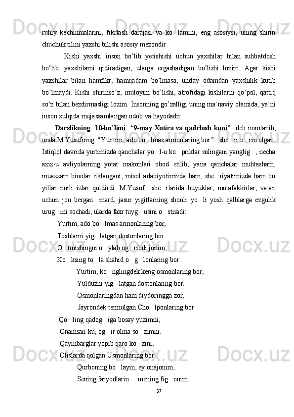ruhiy   kechinmalarini,   fikrlash   darajasi   va   ko lamini,   eng   asosiysi,   uning   shirin
chuchuk tilini yaxshi bilishi asosiy mezondir.     
Kishi   yaxshi   ins о n   bo’lib   y е ti sh ishi   uchun   yaxshil а r   bil а n   suhb а td о sh
bo’lib,   yaxshil а rni   qidir а dig а n,   ul а rg а   erg а sh а dig а n   bo’lishi   l о zim.   А g а r   kishi
yaxshil а r   bil а n   h а mfikr,   h а mq а d а m   bo’lm а s а ,   und а y   о d а md а n   yaxshilik   kutib
bo’lm а ydi.   Kishi   shirinso’z,   mul о yim   bo’lishi,   а tr о fid а gi   kishil а rni   qo’p о l,   q а ttiq
so’z bil а n b е zdirm а sligi l о zim. Ins о nning go’z а lligi uning m а `n а viy  о l а mid а , ya`ni
ins о n xulqid а  muj а ss а ml а ng а n  о d о b v а  h а yo d а dir:
D arslikning     10 -bo’limi     “9-may Xotira va qadrlash kuni”     d eb nomlanib ,
unda M.Yusufning   Y u r tim,  ado bo lmas armonlaring bor   she ri o rin olgan.	
 	  
Istiqlol davrida yurtimizda qanchalar yo l-u ko priklar solingani yanglig , necha	
  
aziz-u   avliyolarning   yotar   makonlari   obod   etilib,   yana   qanchalar   muhtasham,
muazzam   binolar   tiklangani,   misol   adabiyotimizda   ham,   she riyatimizda   ham   bu	

yillar   nurli   izlar   qoldirdi.   M.Yusuf     she rlarida   buyuklar,   mutafakkirlar,   vatan	

uchun   jon   bergan     mard,   jasur   yigitlarning   shonli   yo li   yosh   qalblarga   ezgulik	

urug ini sochadi, ularda faxr tuyg usini o stiradi:	
  
 Yurtim, ado bo lmas armonlaring bor,	

 Toshlarni yig latgan dostonlaring bor.	

 O tmishingni o ylab og ribdi jonim,	
  
 Ko ksing to la shahid o g lonlaring bor.
   
            Yurtim, ko nglingdek keng osmonlaring bor,	

Yulduzni yig latgan dostonlaring bor.	

Osmonlaringdan ham diydoringga zor,
             Jayrondek termulgan Cho lponlaring bor.  	

  Qo ling qadog iga bosay yuzimni,	
 
Onamsan-ku, og ir olma so zimni.	
 
Qayinbarglar yopib qaro ko zini,	

Olislarda qolgan Usmonlaring bor.
Qurboning bo layin, ey onajonim,	

Sening faryodlarin   mening fig onim.	
 
37 