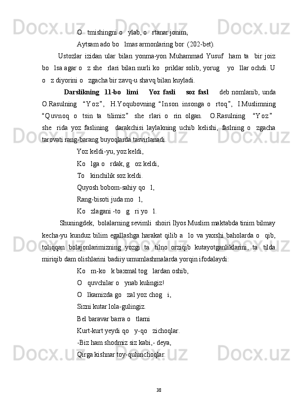 O tmishingni o ylab, o rtanar jonim,  
Aytsam ado bo lmas armonlaring bor  (202-bet).	

  Ustozlar   izidan   ular   bilan   yonma-yon   Muhammad   Yusuf     ham   ta bir   joiz	

bo lsa agar o z she rlari bilan nurli ko priklar solib, yorug  yo llar ochdi. U	
     
o z diyorini o zgacha bir zavq-u shavq bilan kuyladi.     
 
D arslikning     11 -bo limi    	
 Yoz   fasli     soz   fasl  	     d eb   nomlanib ,   unda
O.Rasulning     Y o z ,   H.Yoqubovning   I n s on   insonga   o rtoq ,   I.Muslimning	
   	
Q u vnoq   o tsin   ta tilimiz   she rlari   o rin   olgan.     O.Rasulning     Y o z	
   	   
she rida   yoz   faslining     darakchisi   laylakning   uchib   kelishi,   faslning   o zgacha	
 
tarovati rang-barang buyoqlarda tasvirlanadi. 
                    Yoz keldi-yu, yoz keldi,
Ko lga o rdak, g oz keldi,	
  
To kinchilik soz keldi.

Quyosh bobom-sahiy qo l,	

Rang-bisoti juda mo l,	

Ko zlagani -to g ri yo l.	
   
Shuningdek,  bolalarning sevimli  shoiri Ilyos Muslim maktabda tinim bilmay
kecha-yu   kunduz   bilim   egallashga   harakat   qilib   a lo   va   yaxshi   baholarda   o qib,	
 
toliqqan   bolajonlarimizning   yozgi   ta tilno   orziqib   kutayotganliklarini,   ta tilda	
 
miriqib dam olishlarini badiiy umumlashmalarda yorqin ifodalaydi:
Ko m-ko k baxmal tog lardan oshib,	
  
O quvchilar o ynab kulingiz!
 
O lkamizda go zal yoz chog i,
  
Sizni kutar lola-gulingiz.
Bel baravar barra o tlarni	

Kurt-kurt yeydi qo y-qo zichoqlar.
 
-Biz ham shodmiz siz kabi,- deya,
Qirga kishnar toy-qulunchoqlar.
38 
