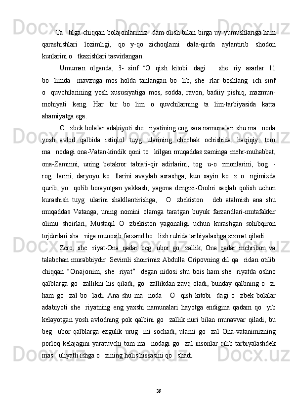            Ta tilga chiqqan bolajonlarimiz   dam olish bilan birga uy yumushlariga ham
qarashishlari   lozimligi,   qo y-qo zichoqlarni   dala-qirda   aylantirib   shodon	
 
kunlarini o tkazishlari tasvirlangan.	

Umuman   olganda,   3-   sinf  	
 O	 qish   kitobi dagi       she riy  	  asar lar   11
bo limda     mavzuga   mos   holda   tanlangan   bo lib,   she rlar   boshlang ich   sinf	
   
o quvchilarining   yosh   xususiyatiga   mos,   sodda,   ravon,   badiiy   pishiq,   mazmun-

mohiyati   keng.   Har   bir   bo lim   o quvchilarning   ta lim-tarbiyasida   katta	
  
ahamiyatga ega. 
O zbek bolalar adabiyoti she riyatining eng sara namunalari shu ma noda	
  
yosh   avlod   qalbida   istiqlol   tuyg ularining   chechak   ochishida,   haqiqiy,   tom	

ma nodagi  ona-Vatan-kindik qoni  to kilgan muqaddas  zaminga mehr-muhabbat,	
 
ona-Zaminni,   uning   betakror   tabiati-qir   adirlarini,   tog u-o rmonlarini,   bog -	
  
rog larini,   daryoyu   ko llarini   avaylab   asrashga,   kun   sayin   ko z   o ngimizda	
   
qurib,   yo qolib   borayotgan   yakkash,   yagona   dengizi-Orolni   saqlab   qolish   uchun	

kurashish   tuyg ularini   shakllantirishga,   O zbekiston   deb   atalmish   ana   shu	
   
muqaddas   Vatanga,   uning   nomini   olamga   taratgan   buyuk   farzandlari-mutafakkir
olimu   shoirlari,   Mustaqil   O zbekiston   yagonaligi   uchun   kurashgan   sohibqiron	

tojdorlari sha niga munosib farzand bo lish ruhida tarbiyalashga xizmat qiladi	
 
Zero,   she riyat-Ona   qadar   beg ubor   go zallik,   Ona   qadar   mehribon   va	
  
talabchan   murabbiydir.   Sevimli   shoirimiz   Abdulla   Oripovning   dil   qa ridan   otilib	

chiqqan   O n ajonim,   she riyat   degan   nidosi   shu   bois   ham   she riyatda   oshno	
 	 
qalblarga   go zallikni   his   qiladi,   go zallikdan   zavq   oladi,   bunday   qalbning   o zi	
  
ham   go zal   bo ladi.   Ana   shu   ma noda   O qish   kitobi dagi   o zbek   bolalar	
      
adabiyoti   she riyatning   eng   yaxshi   namunalari   hayotga   endigina   qadam   qo yib	
 
kelayotgan   yosh   avlodning   pok   qalbini   go zallik   nuri   bilan   munavvar   qiladi,   bu	

beg ubor   qalblarga   ezgulik   urug ini   sochadi,   ularni   go zal   Ona-vatanimizning	
  
porloq  kelajagini  yaratuvchi  tom  ma nodagi  go zal   insonlar   qilib  tarbiyalashdek	
 
mas uliyatli ishga o zining holis hissasini qo shadi.	
  
            
39 
