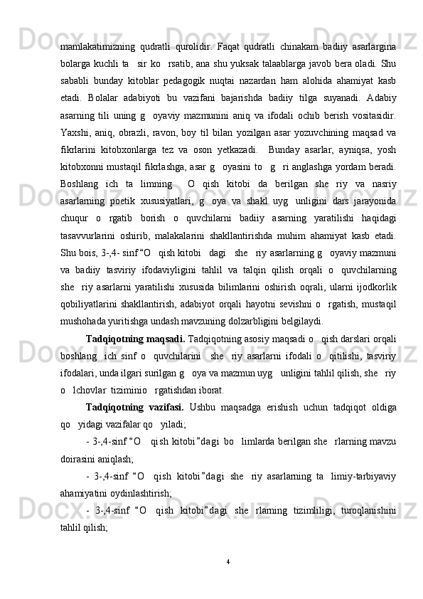 mamlakatimizning   qudratli   qurolidir.   Faqat   qudratli   chinakam   badiiy   asarlargina
bolarga kuchli ta sir ko rsatib, ana shu yuksak talaablarga javob bera oladi. Shu 
sababli   bunday   kitoblar   pedagogik   nuqtai   nazardan   ham   alohida   ahamiyat   kasb
etadi.   Bolalar   adabiyoti   bu   vazifani   bajarishda   badiiy   tilga   suyanadi.   Adabiy
asarning   tili   uning   g oyaviy   mazmunini   aniq   va   ifodali   ochib   berish   vositasidir.	

Yaxshi,   aniq,   obrazli,   ravon,   boy   til   bilan   yozilgan   asar   yozuvchining   maqsad   va
fikrlarini   kitobxonlarga   tez   va   oson   yetkazadi.     Bunday   asarlar,   ayniqsa,   yosh
kitobxonni mustaqil fikrlashga, asar g oyasini to g ri anglashga yordam beradi.	
  
Boshlang ich   ta limning   O qish   kitobi da   berilgan   she riy   va   nasriy	
     
asarlarning   poetik   xususiyatlari,   g oya   va   shakl   uyg unligini   dars   jarayonida	
 
chuqur   o rgatib   borish   o quvchilarni   badiiy   asarning   yaratilishi   haqidagi	
 
tasavvurlarini   oshirib,   malakalarini   shakllantirishda   muhim   ahamiyat   kasb   etadi.
Shu bois,  3-,4- sinf 	
 O	 qish kitobi dagi   she riy 	  asar larning   g oyaviy mazmuni	
va   badiiy   tasviriy   ifodaviyligini   tahlil   va   talqin   qilish   orqali   o quvchilarning	

she riy   asarlarni   yaratilishi   xususida   bilimlarini   oshirish   oqrali,   ularni   ijodkorlik	

qobiliyatlarini   shakllantirish,   adabiyot   orqali   hayotni   sevishni   o rgatish,   mustaqil	

mushohada yuritishga undash mavzuning dolzarbligini belgilaydi.
    Tadqiqotning maqsadi.  Tadqiqotning asosiy maqsadi o qish darslari orqali	

boshlang ich   sinf   o quvchilarini     she riy   asarlarni   ifodali   o qitilishi,   tasviriy	
   
ifodalari, unda ilgari surilgan g oya va mazmun uyg unligini tahlil qilish, she riy	
  
o lchovlar  tiziminio rgatishdan iborat.	
 
Tadqiqotning   vazifasi.   Ushbu   maqsadga   erishish   uchun   tadqiqot   oldiga
qo yidagi vazifalar qo yiladi; 
 
- 3-,4-sinf  O qish  kitobi d agi  bo limlarda berilgan she rlarning mavzu	
 	  
doirasini aniqlash; 
-   3-,4-sinf   O qish   kitobi d agi   she riy   asarlarning   ta limiy-tarbiyaviy	
 	  
ahamiyatini oydinlashtirish;
-   3-,4-sinf   O qish   kitobi d agi   she rlarning   tizimliligi,   turoqlanishini	
 	 
tahlil qilish;
4 