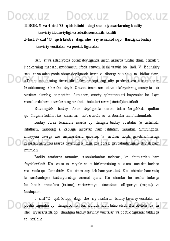 II BOB.  3-  va 4- sinf  O	 qish kitobi dagi she riy 	  asar larning   badiiy 
              tasviriy ifodaviyligi va leksik-semantik  tahlili                                
1-fasl.  3- sinf 	
 O	 qish kitobi dagi  she riy 	  asar lar da qo llanilgan badiiy 	
            tasviriy vositalar  va poetik figuralar                                                     
San at va adabiyotda obraz deyilganda inson nazarda tutilar ekan, demak u	

ijodkorning   maqsad,   muddaosini   ifoda   etuvchi   kishi   tasviri   bo ladi.   V.   Belinskiy	

san at va adabiyotda obraz deyilganda inson e tiborga olinishini ta kidlar ekan,	
  
«Tabiat   san atning   timsolidir,   lekin  	
 u ndagi   eng   oliy   predmet   esa   albatta   inson
hisoblanmog i kerak», deydi. Chunki inson san at va adabiyotning asosiy ta sir
  
vositasi   ekanligi   haqiqatdir.   Jumladan,   asosiy   qahramonlari   hayvonlar   bo lgan	

masallarda ham odamlarning harakat - holatlari ramz (simiol)lantiriladi.
Shuningdek,   badiiy   obraz   deyilganda   inson   bilan   birgalik d a   ijodkor
qo llagan ifodalar, ko chma ma no beruvchi so z, iboralar ham tushuniladi.	
   
Badiiy   obraz   terminini   asarda   qo llangan   badiiy   vositalar   (o xshatish,	
 
sifatlash,   mubolag a   kabi)ga   nisbatan   ham   ishlatish   mumkin.   Shuningdek,	

muayyan   davrga   xos   manzaralarni   qabariq,   ta sir	
 chan   holda   gavdalantirishga
nisbatan ham «bu asarda davrning o ziga xos obrazi gavdalantirilgan» deyish ham	

mumkin. 
Badiiy   asarlarda   antonim,   sinonimlardan   tashqari,   ko chimlardan   ham	

foydalaniladi.   Ko chim   so z   yoki   so z   birikmasining   o z   ma nosidan   boshqa	
    
ma noda qo llanishidir. Ko chim trop deb ham yuritiladi. Ko chimlar ham nutq	
   
ta sirchanligini   kuchaytirishga   xizmat   qiladi.   Ko chimlar   bir   necha   turlarga
 
bo linadi:   metafora   (istiora),   metoni
 miya,   sinekdoxa,   allegoriya   (majoz)   va
boshqalar.
3- sinf 	
 O	 qish kitobi dagi   she riy  	  asar lar da   badiiy tasviriy vositalar   va
poetik figuralar qo llanganki, har biri alohida tahlil talab etadi. Biz BMIda  ba zi	
 
she riy 	
 asar lar da   qo llanilgan badiiy tasviriy vositalar  va poetik figuralar tahliliga	
to xtaldik. 	

40 
