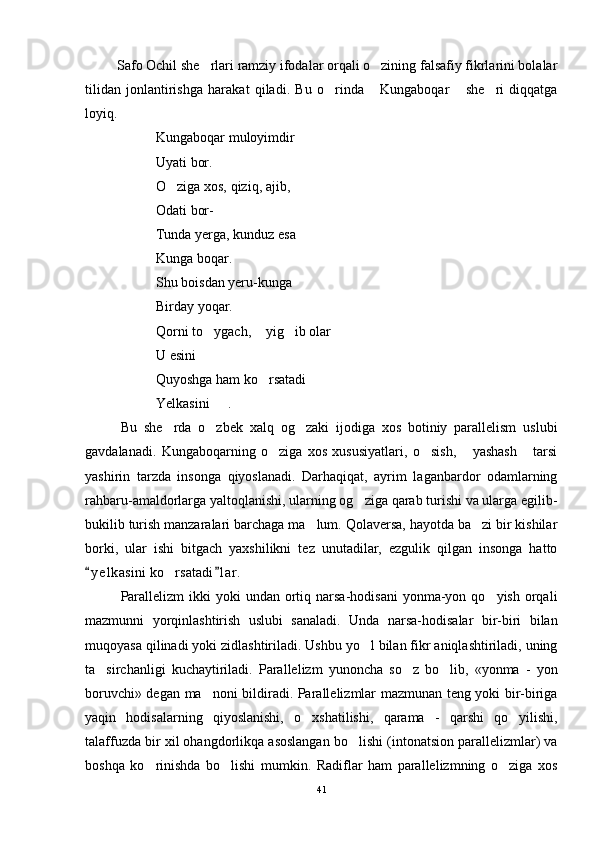          Safo Ochil she rlari ramziy ifodalar orqali o zining falsafiy fikrlarini bolalar 
tilidan   jonlantirishga   harakat   qiladi.   Bu   o rinda   Kungaboqar   she ri   diqqatga	
   
loyiq. 
Kungaboqar muloyimdir
Uyati bor.
O ziga xos, qiziq, ajib,	

Odati bor-
Tunda yerga, kunduz esa
Kunga boqar.
Shu boisdan yeru-kunga 
Birday yoqar.
Qorni to ygach,  yig ib olar	
   
U esini
Quyoshga ham ko rsatadi	

Yelkasini   .	

Bu   she rda   o zbek   xalq   og zaki   ijodiga   xos   botiniy   parallelism   uslubi	
  
gavdalanadi.   Kungaboqarning   o ziga   xos   xususiyatlari,   o sish,   yashash   tarsi	
   
yashirin   tarzda   insonga   qiyoslanadi.   Darhaqiqat,   ayrim   laganbardor   odamlarning
rahbaru-amaldorlarga yaltoqlanishi, ularning og ziga qarab turishi va ularga egilib-	

bukilib turish manzaralari barchaga ma lum. Qolaversa, hayotda ba zi bir kishilar	
 
borki,   ular   ishi   bitgach   yaxshilikni   tez   unutadilar,   ezgulik   qilgan   insonga   hatto
y e l kasini ko rsatadi l ar.	
 	
Parallelizm   ikki  yoki   undan ortiq narsa-hodisani  yonma-yon qo yish  orqali	

mazmunni   yorqinlashtirish   uslubi   sanaladi.   Unda   narsa-hodisalar   bir-biri   bilan
muqoyasa qilinadi yoki zidlashtiriladi. Ushbu yo l bilan fikr aniqlashtiriladi, uning	

ta sirchanligi   kuchaytiriladi.   Parallelizm   yunoncha   so z   bo lib,   «yonma   -   yon	
  
boruvchi» degan ma noni bildiradi. Parallelizmlar mazmunan teng yoki bir-biriga	

yaqin   hodisalarning   qiyoslanishi,   o xshatilishi,   qarama   -   qarshi   qo yilishi,	
 
talaffuzda bir xil ohangdorlikqa asoslangan bo lishi (intonatsion parallelizmlar) va	

boshqa   ko rinishda   bo lishi   mumkin.   Radiflar   ham   parallelizmning   o ziga   xos	
  
41 