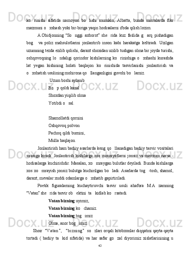 ko rinishi   sifatida   namoyon   bo lishi   mumkin,   Albatta,   bunda   misralarda   fikr 
mazmuni o xshash yoki bir-biriga yaqin hodisalarni ifoda qilish lozim.	

A.Obidjonning   So nggi   axborot   she rida   kuz   faslida   g arq   pishadigan	
 	  
bog   va   poliz   mahsulotlarini   jonlantirib   inson   kabi   harakatga   keltiradi.   Uzilgan	

uzumning tezda ezilib qolishi, daraxt shoxidan uzilib tushgan olma bir joyda turishi,
oshqovoqning   lo ndaligi   qorindor   kishilarning   ko rinishiga   o xshashi   kurashda	
  
lat   yegan   kishining   holati   baqlajon   ko rinishida   tasvirlanishi   jonlantirish   va	

o xshatish usulining mohirona qo llanganligini guvohi bo lamiz.  	
  
 Uzum boshi aylanib
Bo p qoldi kasal.	

Shoxdan yiqilib olma
Yotibdi o sal.	

Shamollatdi qornini
Oshqovoq polvon
Pachoq qildi burnini,
Mulla baqlajon.
Jonlantirish ham badiiy asarlarda keng qo llanadigan badiiy tasvir vositalari	

sirasiga kiradi. Jonlantirish kishilarga xos xususiyatlarni jonsiz va mavxum narsa -
hodisalarga kuchirishdir. Masalan, xo mraygan bulutlar deyiladi. Bunda kishilarga	

xos xo mrayish jonsiz bulutga kuchirilgan bo ladi. Asarlarda tog -tosh, shamol,	
  
daraxt, mevalar xuddi odamlarga o xshatib gapirtiriladi.	

Poetik   figuralarning   kuchaytiruvchi   tasvir   usuli   ahafora   M.A zamning	

Vatan  she rida tasvir ob ektini  ta kidlab ko rsatadi. 	
 	   
             Vatan bizning  uyimiz,
Vatan bizning  ko chamiz.	

Vatan bizning  tog imiz

          Olma, anor bog imiz.	

      Shoir   V a t an ,    b i z ning  so zlari orqali kitobxonlar diqqatini qayta-qayta	
   	
tortadi   (   badiiy   ta kid   sifatida)   va   har   safar   go zal   diyorimiz   xislatlarinining   u	
 
42 